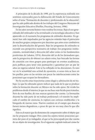 55
El sujeto: trayectorias en el oficio de ser pedagogo
A principios de la década de 1990, por la experiencia realizada nos
sentimos convocados para la elaboración del Estado de Conocimiento
sobre el tema “Formación de docentes y profesionales de la educación”,
que ha sido publicado dentro de los trabajos del Congreso Mexicano de
Investigación Educativa (Pasillas, Ducoing, Serrano, 1996).
En los años noventa hemos visto reeditar los temas. Bajo el uso gene-
ralizado del ordenador se ha revitalizado a la tecnología educativa y han
aparecido en el escenario los programas de estímulos docentes. En ge-
neral, han sido impulsados por las agencias estatales bajo el patrocinio
de muchos grupos compuestos por docentes que antes eran combativos
ante la desarticulación del gremio. Bajo los programas de estímulos se
esconde una perspectiva normativa de trabajo (los programas institu-
cionales, normatividad y dirección del saber están en los fundamentos
positivistas de Lakatos, 1974), dirección del yo de los formadores que,
ante la perspectiva de obtener un salario extra, han buscado las formas
de conexión con otros grupos para participar en eventos académicos,
para publicar, para tener más puntuación y garantizar por un par de
años un ingreso salarial. Esto se ha reflejado en las discusiones. Es raro
ver en la actualidad una actitud de oposición, si acaso ésta se hace en
los pasillos, pero en las revistas son pocas las interlocuciones entre las
posiciones que ocupan los formadores.
No he escrito estas trayectorias como elogio y admiración de mi tra-
bajo. Lo que he esbozado quiere indicar que nada de lo que se produce
sobre la formación docente en México me ha sido ajeno. He vivido los
problemas desde el interior, lo que no me hace más lúcido para tratarlos.
Pero de esas huellas, de esas marcas quisiera dar cuenta. La formación
docente ha sido parte de mi trabajo profesional y el tránsito ha impli-
cado el cambio de creencias, la ruptura con certezas establecidas y la
búsqueda de nuevas rutas. Nuevos caminos en el campo que desearía
fuesen menos dogmáticos, a pesar de que no sea muy claro lo que ello
significa.
Esto es el marco que da elementos de comprensión sobre el objeto que
me he propuesto indagar. Pero como los sujetos tienen posiciones qui-
siera dar paso al yo indagador, al que se ha preocupado por dar cuenta
de un objeto de investigación. En el siguiente capítulo indicaré cómo he
Serrano-hacer PedagogiaOK.indd 55 12/10/07 14:00:25
 