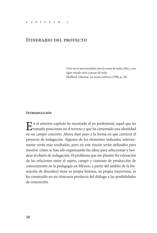 58
Itinerario del proyecto
Vivir no es una anécdota sino la suma de todas ellas, y eso
sigue siendo serio a pesar de todo.
Maillard, Chantal. La razón estética (1998, p. 28)
Introducción
n el anterior capítulo he mostrado al yo profesional, aquel que ha
tomado posiciones en el terreno y que ha cimentado una identidad
en un campo concreto. Ahora daré paso a la forma en que construí el
proyecto de indagación. Algunos de los elementos indicados anterior-
mente serán más resaltados, pero en este rincón serán utilizados para
mostrar cómo se han ido organizando las ideas para seleccionar y bor-
dear al objeto de indagación. El problema que me planteé (la valoración
de las relaciones entre el sujeto, campo y contexto de producción de
conocimiento en la pedagogía en México, a partir del ámbito de la for-
mación de docentes) tiene su propia historia, su propia trayectoria, se
ha construido en un itinerario producto del diálogo y las posibilidades
de concreción.
E
C a p í t u l o 2
Serrano-hacer PedagogiaOK.indd 58 12/10/07 14:00:26
 