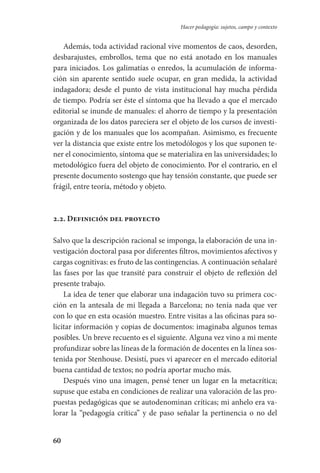 60
Hacer pedagogía: sujetos, campo y contexto
Además, toda actividad racional vive momentos de caos, desorden,
desbarajustes, embrollos, tema que no está anotado en los manuales
para iniciados. Los galimatías o enredos, la acumulación de informa-
ción sin aparente sentido suele ocupar, en gran medida, la actividad
indagadora; desde el punto de vista institucional hay mucha pérdida
de tiempo. Podría ser éste el síntoma que ha llevado a que el mercado
editorial se inunde de manuales: el ahorro de tiempo y la presentación
organizada de los datos pareciera ser el objeto de los cursos de investi-
gación y de los manuales que los acompañan. Asimismo, es frecuente
ver la distancia que existe entre los metodólogos y los que suponen te-
ner el conocimiento, síntoma que se materializa en las universidades; lo
metodológico fuera del objeto de conocimiento. Por el contrario, en el
presente documento sostengo que hay tensión constante, que puede ser
frágil, entre teoría, método y objeto.
2.2. Definición del proyecto
Salvo que la descripción racional se imponga, la elaboración de una in-
vestigación doctoral pasa por diferentes filtros, movimientos afectivos y
cargas cognitivas: es fruto de las contingencias. A continuación señalaré
las fases por las que transité para construir el objeto de reflexión del
presente trabajo.
La idea de tener que elaborar una indagación tuvo su primera coc-
ción en la antesala de mi llegada a Barcelona; no tenía nada que ver
con lo que en esta ocasión muestro. Entre visitas a las oficinas para so-
licitar información y copias de documentos: imaginaba algunos temas
posibles. Un breve recuento es el siguiente. Alguna vez vino a mi mente
profundizar sobre las líneas de la formación de docentes en la línea sos-
tenida por Stenhouse. Desistí, pues vi aparecer en el mercado editorial
buena cantidad de textos; no podría aportar mucho más.
Después vino una imagen, pensé tener un lugar en la metacrítica;
supuse que estaba en condiciones de realizar una valoración de las pro-
puestas pedagógicas que se autodenominan críticas; mi anhelo era va-
lorar la “pedagogía crítica” y de paso señalar la pertinencia o no del
Serrano-hacer PedagogiaOK.indd 60 12/10/07 14:00:26
 