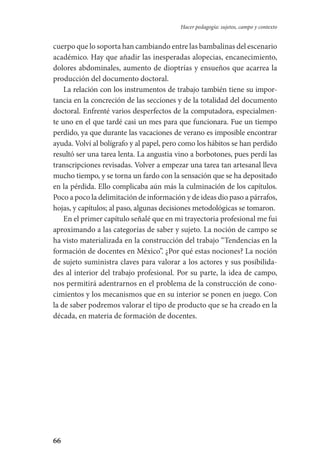 66
Hacer pedagogía: sujetos, campo y contexto
cuerpo que lo soporta han cambiando entre las bambalinas del escenario
académico. Hay que añadir las inesperadas alopecias, encanecimiento,­
dolores abdominales, aumento de dioptrías y ensueños que acarrea la
producción del documento doctoral.
La relación con los instrumentos de trabajo también tiene su impor-
tancia en la concreción de las secciones y de la totalidad del documento
doctoral. Enfrenté varios desperfectos de la computadora, especialmen-
te uno en el que tardé casi un mes para que funcionara. Fue un tiempo
perdido, ya que durante las vacaciones de verano es imposible encontrar
ayuda. Volví al bolígrafo y al papel, pero como los hábitos se han perdido
resultó ser una tarea lenta. La angustia vino a borbotones, pues perdí las
transcripciones revisadas. Volver a empezar una tarea tan artesanal lleva
mucho tiempo, y se torna un fardo con la sensación que se ha depo­sitado
en la pérdida. Ello complicaba aún más la culminación de los capítulos.
Poco a poco la delimitación de información y de ideas dio paso a párrafos,
hojas, y capítulos; al paso, algunas decisiones metodológicas se tomaron.
En el primer capítulo señalé que en mi trayectoria profesional me fui
aproximando a las categorías de saber y sujeto. La noción de campo se
ha visto materializada en la construcción del trabajo “Tendencias en la
formación de docentes en México”. ¿Por qué estas nociones? La noción
de sujeto suministra claves para valorar a los actores y sus posibilida-
des al interior del trabajo profesional. Por su parte, la idea de campo,
nos permitirá adentrarnos en el problema de la construcción de cono-
cimientos y los mecanismos que en su interior se ponen en juego. Con
la de saber podremos valorar el tipo de producto que se ha creado en la
década, en materia de formación de docentes.
Serrano-hacer PedagogiaOK.indd 66 12/10/07 14:00:28
 