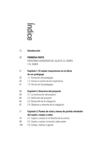 Índice
13		 Introducción
29		 PRIMERA PARTE
		 POSICIONES ALREDEDOR DEL SUJETO, EL CAMPO
	 Y EL SABER
31		 Capítulo 1. El sujeto: trayectorias en el oficio
	 de ser pedagogo
33		 1.1. Formación del pedagogo
34		 1.2. Inicios in-ciertos de las trayectorias
41		 1.3. Ha-ser (en la) pedagogía
58		 Capítulo 2. Itinerario del proyecto
59		 2.1. La construcción del proyecto
60		 2.2. Definición del proyecto
64		 2.3. Desarrollo de la indagación
67		 2.4. Objetivos y referente de la indagación
71		 Capítulo 3. Puntos de vista y tomas de partido alrededor
	 del sujeto, campo y saber
74		 3.1. Sujeto y campo en la filosofía de la ciencia
99		 3.2. Sujeto y campo: la tensión saber-poder
108		 3.3. Campo, habitus y agente
Serrano-hacer PedagogiaOK.indd 5 12/10/07 14:00:15
 