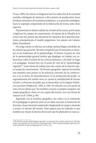 75
Puntos de vista y tomas de partido alrededor del sujeto, campo y saber
Urzua, 1982), las críticas se dirigieron hacia la reducción de la actividad
científica (desligada de intereses o del contexto de producción), hacia
el énfasis normativo de la práctica académica, a su posición ontológica,
hacia la impropia comprensión de la elaboración de teoría, entre otros
aspectos.
El positivismo se dedicó a alabar las virtudes de la ciencia, por lo tanto,
a legitimar los campos de conocimiento. Al interior de la Filosofía de la
ciencia hay tres autores que discutirán los supuestos de la doctrina posi-
tivista, principalmente el modelo popperiano. Los autores son Lakatos,
Kuhn, Feyerabend.
No tengo interés en efectuar un trabajo epistemológico alrededor de
los autores que presento. Mi único propósito, por el momento, es situar-
me en las tradiciones de la epistemología. Si tomase el punto de vista
de la epistemología general tendría que desplegar mi trabajo con va-
loraciones sobre el estatus de las ciencias humanas y ahí darle un lugar
a la pedagogía. Tomaré otra vía; el punto de vista de la “epistemología
regional”,15
como forma de trabajo para dar cuenta de la relación suje-
to-campo de conocimiento. “El término geográfico regional nos facilita
una metáfora para pensar en las prácticas concretas de las institucio-
nes y en su forma de interrelacionarse en la producción del poder. La
regionalización del estudio tiene en cuenta la multiplicidad de formas
sociales y relaciones de poder que se desarrollan en los lugares históri-
cos concretos (Popkewitz, 1994, p. 240). En relación con este punto de
vista, Fourez afirma que “los modelos y teorías se pueden comparar con
mapas geográficos. Estos no son copias del terreno. Son una forma de
situarse en él” (1994, p. 49).
Siguiendo con la metáfora geográfica, me coloco en el continente
de la pedagogía en general, pero en un islote concreto, la formación de
docentes, al que intentaré comprender desglosando el campo y situando
a actores al interior del mismo. Otro aspecto que he indicado es que
también me situaré al interior del recorte que he planteado en tanto ac-
15
Blanché dice que las epistemologías regionales se construyen de acuerdo a cada ciencia. El hecho
de que sean regionales no las exime de asuntos generales: “sobre las epistemologías regionales sub-
sisten problemas de epistemología general” (1973, p. 18).
Serrano-hacer PedagogiaOK.indd 75 12/10/07 14:00:30
 