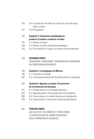 124		 3.4. Un punto de vista sobre los puntos de vista del sujeto,
	 saber y campo
147		 3.5. Presupuestos
150		 Capítulo 4. Cuestiones metodológicas:
	 producir al sujeto y construir el saber
151		 4.1. Producir al sujeto
159		 4.2. Producir el saber. Interludio metodológico
176		 4.3. El yo empírico. El sujeto y el entorno de racionalización
193		 SEGUNDA PARTE
		 ESCENARIOS: TRADICIONES, TENDENCIAS DE FORMACIÓN
	 DEL PROFESORADO EN MÉXICO
195		 Capítulo 5. La pedagogía en México
196		 5.1. Educación y sociedad
207		 5.2. La formación docente del 70 al 80; políticas y tendencias
220		 Capítulo 6. Agentes y actores. El escenario
	 de la formación de docentes
221		 6.1. Primera escena. La tecnología educativa
229		 6.2. Segunda escena. Profesionalización de la docencia
266		 6.3. Tercera escena. La relación docencia e investigación
278		 6.4. Cuarta escena. La formación intelectual del docente
	
287		 TERCERA PARTE
	 LOS SUJETOS Y SU CONTEXTO: TRAYECTORIAS
	 Y CONSTRUCCIÓN DEL SABER PEDAGÓGICO
	 EN LA FORMACIÓN DE DOCENTES
Serrano-hacer PedagogiaOK.indd 6 12/10/07 14:00:15
 