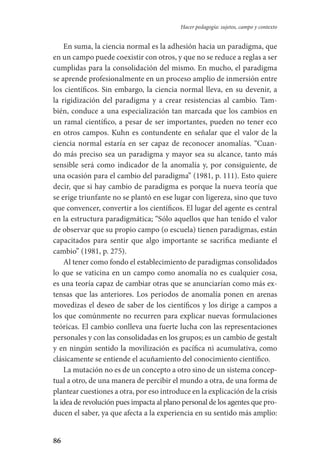 86
Hacer pedagogía: sujetos, campo y contexto
En suma, la ciencia normal es la adhesión hacia un paradigma, que
en un campo puede coexistir con otros, y que no se reduce a reglas a ser
cumplidas para la consolidación del mismo. En mucho, el paradigma
se aprende profesionalmente en un proceso amplio de inmersión entre
los científicos. Sin embargo, la ciencia normal lleva, en su devenir, a
la rigidización del paradigma y a crear resistencias al cambio. Tam-
bién, conduce a una especialización tan marcada que los cambios en
un ramal científico, a pesar de ser importantes, pueden no tener eco
en otros campos. Kuhn es contundente en señalar que el valor de la
ciencia normal estaría en ser capaz de reconocer anomalías. “Cuan-
do más preciso sea un paradigma y mayor sea su alcance, tanto más
sensible será como indicador de la anomalía y, por consiguiente, de
una ocasión para el cambio del paradigma” (1981, p. 111). Esto quiere
decir, que si hay cambio de paradigma es porque la nueva teoría que
se erige triunfante no se plantó en ese lugar con ligereza, sino que tuvo
que convencer, convertir a los científicos. El lugar del agente es central
en la estructura paradigmática; “Sólo aquellos que han tenido el valor
de observar que su propio campo (o escuela) tienen paradigmas, están
capacitados para sentir que algo importante se sacrifica mediante el
cambio” (1981, p. 275).
Al tener como fondo el establecimiento de paradigmas consolidados
lo que se vaticina en un campo como anomalía no es cualquier cosa,
es una teoría capaz de cambiar otras que se anunciarían como más ex-
tensas que las anteriores. Los periodos de anomalía ponen en arenas
movedizas el deseo de saber de los científicos y los dirige a campos a
los que comúnmente no recurren para explicar nuevas formulaciones
teóricas. El cambio conlleva una fuerte lucha con las representaciones
personales y con las consolidadas en los grupos; es un cambio de gestalt
y en ningún sentido la movilización es pacífica ni acumulativa, como
clásicamente se entiende el acuñamiento del conocimiento científico.
La mutación no es de un concepto a otro sino de un sistema concep-
tual a otro, de una manera de percibir el mundo a otra, de una forma de
plantear cuestiones a otra, por eso introduce en la explicación de la crisis
la idea de revolución pues impacta al plano personal de los agentes que pro-
ducen el saber, ya que afecta a la experiencia en su sentido más amplio:
Serrano-hacer PedagogiaOK.indd 86 12/10/07 14:00:32
 