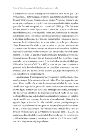 87
Puntos de vista y tomas de partido alrededor del sujeto, campo y saber
es la transformación de la imaginación científica. Dice Kuhn que “Una
revoluciónes…untipoespecialdecambioqueentrañaundeterminadotipo
de reestructuración de los acuerdos de grupo. Pero no es necesario que
sea un gran cambio, ni se requiere que parezca revolucionario a aquellos
que están fuera de una particular comunidad” (1981, p. 278). Las revo-
luciones, entonces, están ligadas a cada uno de los campos y tradiciones
en donde la mudanza se ha efectuado. Para Kuhn, la revolución no sería una
transformación del conjunto de campos; el cambio de paradigma socava
la actividad profesional, moviliza sus fundamentos y da paso a nuevos
baluartes. La teoría triunfante es la que más expresa lo que es la natu-
raleza. En este sentido advierte que no existe un proceso inmanente en
la construcción del conocimiento, en términos de descubrir verdades,
pues no hay caminos predeterminados que orienten la actividad cientí-
fica (1981, p. 262). Lo que sí hay es afianzamiento de teorías y proceso de
convencimiento, de conversión en la comunidad. Los científicos eligen
tomando en cuenta razones como “exactitud, alcance, simplicidad, po-
sibilidad de dar frutos” (1975, p. 429), a pesar de que estos criterios son
generales en la filosofía de la ciencia, los científicos pueden dar sentidos
diversos a cada uno de ellos, si bien es cierto que, bajo estos supuestos, no
será tan arbitraria su significación.
Laexistenciadediversosparadigmasenuncampocientíficollevaaplan­
tear el problema de la comunicación entre ellos. Para dar respues­ta a este
punto, Kuhn establece la noción de inconmensurabilidad. La tarea de los
científicos es argumentar, persuadir y no coaccionar para demostrar que
un paradigma es mejor que otro. Cada paradigma es distinto, sin que por
ello deje de ser ‘científico’. La incomensurabilidad existe en tres pun-
tos: los problemas que cada tradición considera importantes de ser tratados;
en este sentido, sus normas y formas de abordarlos serán diferentes. En
se­gundo lugar, al interior de cada tradición existen paradigmas que se
valen del vocabulario existente pero en ese paso hay perdida de senti-
do de la definición anterior; “la comunicación a través de la línea de
división revolucionaria es inevitablemente parcial” (1981, p. 232). En
tercer lugar, la actividad profesional de los paradigmas en competencia
es diferente, cada uno ve al mundo y se relaciona con él de manera dife-
renciada: ninguno es mejor que el otro.
Serrano-hacer PedagogiaOK.indd 87 12/10/07 14:00:33
 