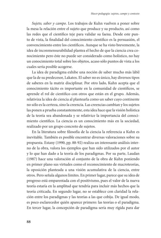 88
Hacer pedagogía: sujetos, campo y contexto
Sujeto, saber y campo. Los trabajos de Kuhn vuelven a poner sobre
la mesa la relación entre el sujeto que produce y su producto, así como
las redes que el científico teje para validar su faena. Desde este pun-
to de vista, la finalidad del conocimiento científico es la persuasión, el
convencimiento entre los científicos. Aunque se ha visto brevemente, la
idea de inconmensurabilidad plantea el hecho de que la ciencia crea co-
nocimiento pero éste no puede ser considerado como holístico, no hay
un conocimiento total sobre los objetos, acaso sólo puntos de vista a los
cuales sería posible acogerse.
La idea de paradigma exhibe una noción de saber mucho más lábil
que la de su predecesor, Lakatos. El saber no es único, hay diversos tipos
de saberes en la matriz disciplinar. Por otro lado, Kuhn acepta que el
conocimiento tácito es importante en la comunidad de científicos, se
aprende el rol de científico con otros que están en el grupo. Además,
relativiza la idea de ciencia al plantearla como un saber cuyo continente
no sólo es la certeza, sino la creencia. Las creencias cambian y los sujetos
las ponen a prueba constantemente, esta idea hace que la visión holística
de la teoría sea abandonada y se relativice la importancia del conoci-
miento científico. La ciencia es un conocimiento más en la sociedad,
realizado por un grupo concreto de sujetos.
En la literatura sobre filosofía de la ciencia la referencia a Kuhn es
inevitable. También es posible encontrar diversas valoraciones sobre su
propuesta. Estany (1990, pp. 88-92) realiza un interesante análisis inter-
no de la obra, valora los ejemplos que han sido utilizados por el autor
y lo que han dado a la teoría de los paradigmas. Por su parte, Laudan
(1987) hace una valoración al conjunto de la obra de Kuhn poniendo
en primer plano sus virtudes como el reconocimiento de macroteorías,
la oposición planteada a una visión acumulativa de la ciencia, entre
otros. Pero señala algunos límites. En primer lugar, parece que su idea de
progre­so está emparentada con el positivismo, pues el valor de la nueva
teoría estaría en la amplitud que tendría para incluir más hechos que la
teoría criticada. En segundo lugar, no se establece con claridad la rela-
ción entre los paradigmas y las teorías a las que cobija. De igual modo,
es poco esclarecedor quién aparece primero: las teorías o el paradigma.
En tercer lugar, la concepción de paradigma sería muy rígida para dar
Serrano-hacer PedagogiaOK.indd 88 12/10/07 14:00:33
 