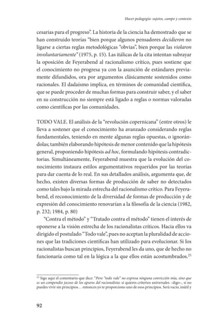 92
Hacer pedagogía: sujetos, campo y contexto
cesarias para el progreso”. La historia de la ciencia ha demostrado que se
han construido teorías “bien porque algunos pensadores decidieron no
ligarse a ciertas reglas metodológicas “obvias”, bien porque las violaron
involuntariamente” (1975, p. 15). Las itálicas de la cita intentan subrayar
la oposición de Feyerabend al racionalismo crítico, pues sostiene que
el conocimiento no progresa ya con la asunción de estándares previa-
mente difundidos, ora por argumentos clásicamente sostenidos como
racionales. El dadaísmo implica, en términos de comunidad científica,
que se puede proceder de muchas formas para construir saber, y el saber
en su construcción no siempre está ligado a reglas o normas valoradas
como científicas por las comunidades.
TODO VALE. El análisis de la “revolución copernicana” (entre otros) le
lleva a sostener que el conocimiento ha avanzado considerando reglas­
fundamentales, teniendo en mente algunas reglas opuestas, o ignorán-
dolas; también elaborando hipótesis de menor contenido que la hipótesis
general, proponiendo hipótesis ad hoc, formulando hipótesis contradic-
torias. Simultáneamente, Feyerabend muestra que la evolución del co-
nocimiento instaura estilos argumentativos requeridos por las teorías
para dar cuenta de lo real. En sus detallados análisis, argumenta que, de
hecho, existen diversas formas de producción de saber no detectados
como tales bajo la mirada estrecha del racionalismo crítico. Para Feyera-
bend, el reconocimiento de la diversidad de formas de producción y de
expresión del conocimiento renovarían a la filosofía de la ciencia (1982,
p. 232; 1984, p. 80)
“Contra el método” y “Tratado contra el método” tienen el interés de
oponerse a la visión estrecha de los racionalistas críticos. Hacia ellos va
dirigido el postulado “Todo vale”, pues no aceptan la pluralidad de accio-
nes que las tradiciones científicas han utilizado para evolucionar. Si los
racionalistas buscan principios, Feyerabend les da uno, que de hecho no
funcionaría como tal en la lógica a la que ellos están acostumbrados.25
25
Sigo aquí el comentario que dice: “Pero “todo vale” no expresa ninguna convicción mía, sino que
es un compendio jocoso de los apuros del racionalista: si quieres criterios universales –digo–, si no
puedes vivir sin principios… entonces yo te proporciono uno de esos principios. Será vacío, inútil y
Serrano-hacer PedagogiaOK.indd 92 12/10/07 14:00:34
 