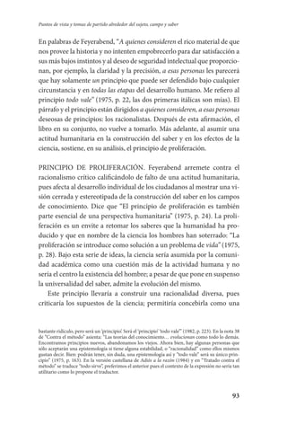 93
Puntos de vista y tomas de partido alrededor del sujeto, campo y saber
En palabras de Feyerabend, “A quienes consideren el rico material de que
nos provee la historia y no intenten empobrecerlo para dar satisfacción a
sus más bajos instintos y al deseo de seguridad intelectual que proporcio-
nan, por ejemplo, la claridad y la precisión, a esas personas les parecerá
que hay solamente un principio que puede ser defendido bajo cualquier
circunstancia y en todas las etapas del desarrollo humano. Me refiero al
principio todo vale” (1975, p. 22, las dos primeras itálicas son mías). El
párrafo y el principio están dirigidos a quienes consideren, a esas personas
deseosas de principios: los racionalistas. Después de esta afirmación, el
libro en su conjunto, no vuelve a tomarlo. Más adelante, al asumir una
actitud humanitaria en la construcción del saber y en los efectos de la
ciencia, sostiene, en su análisis, el principio de proliferación.
PRINCIPIO DE PROLIFERACIÓN. Feyerabend arremete contra el
­racionalismo crítico calificándolo de falto de una actitud humanitaria,
pues afecta al desarrollo individual de los ciudadanos al mostrar una vi-
sión cerrada y estereotipada de la construcción del saber en los campos­
de conocimiento. Dice que “El principio de proliferación es también­
parte esencial de una perspectiva humanitaria” (1975, p. 24). La proli­
feración es un envite a retomar los saberes que la humanidad ha pro-
ducido y que en nombre de la ciencia los hombres han soterrado: “La
proliferación se introduce como solución a un problema de vida” (1975,
p. 28). Bajo esta serie de ideas, la ciencia sería asumida por la comuni-
dad académica como una cuestión más de la actividad humana y no
sería el centro la existencia del hombre; a pesar de que pone en suspenso
la universalidad del saber, admite la evolución del mismo.
Este principio llevaría a construir una racionalidad diversa, pues
criticaría los supuestos de la ciencia; permitiría concebirla como una
bastante ridículo, pero será un ‘principio’. Será el ‘principio’ ‘todo vale’” (1982, p. 223). En la nota 38
de “Contra el método” asienta: “Las teorías del conocimiento… evolucionan como todo lo demás.
Encontramos principios nuevos, abandonamos los viejos. Ahora bien, hay algunas personas que
sólo aceptarán una epistemología si tiene alguna estabilidad, o “racionalidad” como ellos mismos
gustan decir. Bien: podrán tener, sin duda, una epistemología así y “todo vale” será su único prin-
cipio” (1975, p. 163). En la versión castellana de Adiós a la razón (1984) y en “Tratado contra el
método” se traduce “todo sirve”, preferimos el anterior pues el contexto de la expresión no sería tan
utilitario como lo propone el traductor.
Serrano-hacer PedagogiaOK.indd 93 12/10/07 14:00:34
 