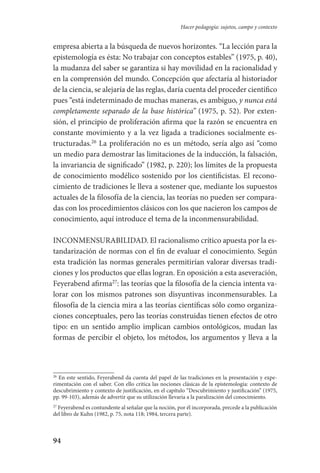 94
Hacer pedagogía: sujetos, campo y contexto
empresa abierta a la búsqueda de nuevos horizontes. “La lección para la
epistemología es ésta: No trabajar con conceptos estables” (1975, p. 40),
la mudanza del saber se garantiza si hay movilidad en la racionalidad y
en la comprensión del mundo. Concepción que afectaría al historiador
de la ciencia, se alejaría de las reglas, daría cuenta del proceder científico
pues “está indeterminado de muchas maneras, es ambiguo, y nunca está
completamente separado de la base histórica” (1975, p. 52). Por exten-
sión, el principio de proliferación afirma que la razón se encuentra en
constante movimiento y a la vez ligada a tradiciones socialmente es-
tructuradas.26
La proliferación no es un método, sería algo así “como
un medio para demostrar las limitaciones de la inducción, la falsación,
la invariancia de significado” (1982, p. 220); los límites de la propuesta
de conocimiento modélico sostenido por los cientificistas. El recono-
cimiento de tradiciones le lleva a sostener que, mediante los supuestos
actuales de la filosofía de la ciencia, las teorías no pueden ser compara-
das con los procedimientos clásicos con los que nacieron los campos de
conocimiento, aquí introduce el tema de la inconmensurabilidad.
INCONMENSURABILIDAD. El racionalismo crítico apuesta por la es-
tandarización de normas con el fin de evaluar el conocimiento. Según
esta tradición las normas generales permitirían valorar diversas tradi-
ciones y los productos que ellas logran. En oposición a esta aseveración,
Feyerabend afirma27
: las teorías que la filosofía de la ciencia intenta va-
lorar con los mismos patrones son disyuntivas inconmensurables. La
filosofía de la ciencia mira a las teorías científicas sólo como organiza-
ciones conceptuales, pero las teorías construidas tienen efectos de otro
tipo: en un sentido amplio implican cambios ontológicos, mudan las
formas de percibir el objeto, los métodos, los argumentos y lleva a la
26
En este sentido, Feyerabend da cuenta del papel de las tradiciones en la presentación y expe-
rimentación con el saber. Con ello critica las nociones clásicas de la epistemología: contexto de
descubrimiento y contexto de justificación, en el capítulo “Descubrimiento y justificación” (1975,
pp. 99-103), además de advertir que su utilización llevaría a la paralización del conocimiento.
27
Feyerabend es contundente al señalar que la noción, por él incorporada, precede a la publicación
del libro de Kuhn (1982, p. 75, nota 118; 1984, tercera parte).
Serrano-hacer PedagogiaOK.indd 94 12/10/07 14:00:34
 