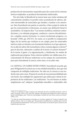 95
Puntos de vista y tomas de partido alrededor del sujeto, campo y saber
producción de instrumentos requeridos para dar cuenta de los sistemas
teóricos empleados, se producen herramientas intelectuales.
Por otro lado, la filosofía de la ciencia tiene una visión ortodoxa del
conocimiento científico, lo percibe como acumulación de saberes, adi-
ción interminable de enunciados que tienden a sustituir a los anterio-
res. Para Feyerabend este patrón es estrecho, si bien acepta la visión de
que los conocimientos evolucionan, no asume una definición lineal ni
acumulativa. Al respecto dice: “Las teorías científicas contienen contra-
dicciones y no obstante progresan, conducen a nuevos descubrimien-
tos y amplían nuestro horizonte. La ciencia incoherente progresa y es
fecunda”­ (1982, pp. 250-251). En suma, no es posible la comparación
lógica de las teorías que rivalizan en un campo, pues los enunciados
teóricos están en relación con el momento histórico en el que aparecen.
En su afán de salirse del racionalismo crítico, insinúa algunos criterios28
para la elección, valoración y análisis de la teoría: el carácter humano29
de la teoría; el gusto y la argumentación; y, finalmente, los modos de
explicación que propone. Estos criterios también son válidos para el re-
conocimiento de diversas tradiciones en los campos de conocimiento,
pues para Feyerabend, la ciencia, entre otros, es un saber más.
LA CIENCIA, UN SABER ENTRE OTROS. Feyerabend recuerda que
para Wittgenstein la ciencia no es una entidad monolítica, sino que está
compuesta de múltiples tradiciones. No sólo eso, la ciencia es una tra-
dición más entre otras. Propone la noción de inconmensurabilidad ante
este hecho. Son múltiples los argumentos que utiliza para valorar la im-
portancia de las tradiciones. Las tradiciones: “no son buenas ni malas:
simplemente son”; adoptan “propiedades deseables o indeseables sólo
28
Que en su opinión en nada se opone en la valoración de otras actividades humanas, como el
teatro y la poesía. (1987, p. 207, nota 220). Además, cabe indicar que tampoco los coloca como una
opción metodológica, pues “todas las metodologías, incluidas las más obvias, tienen sus límites”
(1982, p. 32).
29
La idea de actitud humanitaria la introduce en el primer capítulo de “Contra el método”, más
adelante afirma, como ya se indicó, que “El principio de proliferación es también parte esencial
de una perspectiva humanitaria” (1975, p.24). Es consecuente con la idea de que la ciencia es una
tradición más entre otras.
Serrano-hacer PedagogiaOK.indd 95 12/10/07 14:00:34
 