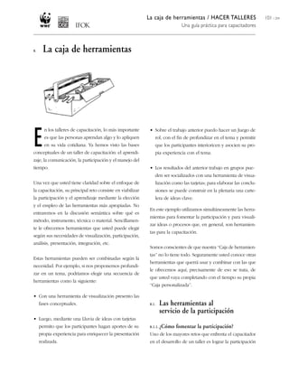 La caja de herramientas / HACER TALLERES
Una guía práctica para capacitadores
101 / 204
• Sobre el trabajo anterior puedo hacer un Juego de
rol, con el fin de profundizar en el tema y permitir
que los participantes interioricen y asocien su pro-
pia experiencia con el tema.
• Los resultados del anterior trabajo en grupos pue-
den ser socializados con una herramienta de visua-
lización como las tarjetas; para elaborar las conclu-
siones se puede construir en la plenaria una carte-
lera de ideas clave.
En este ejemplo utilizamos simultáneamente las herra-
mientas para fomentar la participación y para visuali-
zar ideas o procesos que, en general, son herramien-
tas para la capacitación.
Somos conscientes de que nuestra ‘‘Caja de herramien-
tas’’ no lo tiene todo. Seguramente usted conoce otras
herramientas que querrá usar y combinar con las que
le ofrecemos aquí; precisamente de eso se trata, de
que usted vaya completando con el tiempo su propia
‘‘Caja personalizada’’.
8.1. Las herramientas al
servicio de la participación
8.1.1. ¿Cómo fomentar la participación?
Uno de los mayores retos que enfrenta el capacitador
en el desarrollo de un taller es lograr la participación
8. La caja de herramientas
E
n los talleres de capacitación, lo más importante
es que las personas aprendan algo y lo apliquen
en su vida cotidiana. Ya hemos visto las bases
conceptuales de un taller de capacitación: el aprendi-
zaje, la comunicación, la participación y el manejo del
tiempo.
Una vez que usted tiene claridad sobre el enfoque de
la capacitación, su principal reto consiste en viabilizar
la participación y el aprendizaje mediante la elección
y el empleo de las herramientas más apropiadas. No
entraremos en la discusión semántica sobre qué es
método, instrumento, técnica o material. Sencillamen-
te le ofrecemos herramientas que usted puede elegir
según sus necesidades de visualización, participación,
análisis, presentación, integración, etc.
Estas herramientas pueden ser combinadas según la
necesidad. Por ejemplo, si nos proponemos profundi-
zar en un tema, podríamos elegir una secuencia de
herramientas como la siguiente:
• Con una herramienta de visualización presento las
fases conceptuales.
• Luego, mediante una Lluvia de ideas con tarjetas
permito que los participantes hagan aportes de su
propia experiencia para enriquecer la presentación
realizada.
 