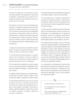 102 / 204 HACER TALLERES / La caja de herramientas
Una guía práctica para capacitadores
de todos. El cuidado que se tenga desde la concep-
ción misma del taller en la preparación y selección de
las dinámicas y herramientas que se usarán en la ca-
pacitación, determina en gran medida el éxito que se
pueda tener en ese sentido.
En ocasiones se cree que el uso de herramientas par-
ticipativas es suficiente para lograr altos niveles de par-
ticipación; en realidad, aunque estas son de gran ayu-
da, en sí mismas no bastan para que los participantes
se involucren y comprometan a fondo con el proceso
del aprendizaje. A continuación incluimos algunas de
las condiciones que se deben dar para que la partici-
pación en el taller sea efectiva, según lo hemos podi-
do comprobar por medio de nuestra experiencia como
capacitadoras:
• El grado de acierto entre la necesidad de los partici-
pantes y el tema de la capacitación define el interés y
el deseo de ellos de involucrarse en el taller.
• Conviene limitar el tamaño del grupo a un número
cercano a las 25 personas y buscar que durante el
transcurso de la capacitación se realicen trabajos en
grupos pequeños de no más de 5 integrantes.
• El rol especial de la moderación es motivar y garan-
tizar que cada persona participe, equilibrando las dis-
tintas personalidades del grupo y valorando los dife-
rentes aportes.
• Establecer reglas de juego para el comportamiento y
la interacción en el taller, y hacerlas cumplir, es deter-
minante para facilitar la equidad en las intervenciones.
• El desarrollo del taller debe transcurrir con una idea
de proceso en el que se conectan los temas entre sí,
por medio de un sistema de procedimientos que si-
guen un orden lógico; por ejemplo, exposiciones en
plenaria, reflexión individual, construcciones colecti-
vas, trabajos en parejas o en grupos y plenaria de
acuerdos y conclusiones.
• Es importante propiciar oportunidades de integración
con dinámicas lúdicas o espacios extracurriculares.
• Es conveniente rotar y cambiar la composición de
los grupos de trabajo para facilitar el intercambio y
conocimiento rápido de todos los participantes entre
sí; de esta forma se facilita la integración de las perso-
nas tímidas al grupo.
• Prestar atención al lenguaje corporal de los partici-
pantes.1 Esto permite darnos cuenta de sus dudas, sus
desacuerdos o su inconformidad con la información
presentada. Usted, como moderador responsable de
la participación activa, debe facilitar que los partici-
pantes hagan preguntas con propiedad y sin temor.
• El ambiente propio del lugar y el que se forma por
efecto de la capacitación influyen en la participación. El
ambiente de trabajo en la sala del taller determina si los
participantes se sienten a gusto, despiertos y alerta; por
ejemplo, la acomodación de las sillas en filas dificulta la
visibilidad, la comunicación entre los participantes, el
conocimiento mutuo y la integración del grupo. Por
eso, para cada actividad del taller, usted debe estimar el
espacio que se necesita para trabajar holgadamente con
el número de participantes presentes.2
• La visualización es el fundamento de muchas de las
herramientas que fomentan la participación; es impor-
tante encontrar la disposición y combinación de ele-
mentos visuales más apropiados a las necesidades del
momento del aprendizaje, es decir, a la fase específica
de la ejecución del taller.3
1 Ver: Base conceptual, La comunicación,p. 19.
2 Ver: La organización de un taller de capacitación,
Lugar del taller,p.44.
3 Ver: La caja de herramientas, Las herramientas al
servicio de la visualización, p. 107.
 
