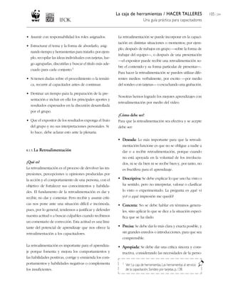 La caja de herramientas / HACER TALLERES
Una guía práctica para capacitadores
105 / 204
• Asumir con responsabilidad los roles asignados.
• Estructurar el tema y la forma de abordarlo, asig-
nando tiempo y herramientas para tratarlo; por ejem-
plo, recopilar las ideas individuales con tarjetas, lue-
go agruparlas, discutirlas y buscar el título más ade-
cuado para cada conjunto.1
• Si tienen dudas sobre el procedimiento o la temáti-
ca, recurrir al capacitador antes de continuar.
• Destinar un tiempo para la preparación de la pre-
sentación e incluir en ella los principales aportes y
resultados expresados en la discusión desarrollada
por el grupo.
• Que el expositor de los resultados exponga el fruto
del grupo y no sus interpretaciones personales. Si
lo hace, debe aclarar esto ante la plenaria.
8.1.5. La Retroalimentación
¿Qué es?
La retroalimentación es el proceso de devolver las im-
presiones, percepciones u opiniones producidas por
la acción y el comportamiento de una persona, con el
objetivo de fortalecer sus conocimientos y habilida-
des. El fundamento de la retroalimentación es dar y
recibir, no dar y contestar. Pero recibir y asumir críti-
cas nos pone ante una situación difícil e incómoda,
pues, por lo general, tendemos a justificar y defender
nuestra actitud o a buscar culpables cuando recibimos
un comentario de corrección. Esta actitud es una limi-
tante del potencial de aprendizaje que nos ofrece la
retroalimentación a los capacitadores.
La retroalimentación es importante para el aprendiza-
je porque fomenta y mejora los comportamientos y
las habilidades positivas, corrige y enmienda los com-
portamientos y habilidades negativas o complementa
los insuficientes.
La retroalimentación se puede incorporar en la capaci-
tación en distintas situaciones o momentos; por ejem-
plo, después de trabajos en grupo —sobre la forma de
trabajar del equipo—, o después de una presentación
—el expositor puede recibir una retroalimentación so-
bre el contenido y su forma particular de presentar—.
Para hacer la retroalimentación se pueden utilizar dife-
rentes medios: verbalmente, por escrito —por medio
del sondeo con tarjetas— o escuchando una grabación.
Nosotras hemos logrado los mejores aprendizajes con
retroalimentación por medio del video.
¿Cómo debe ser?
Para que la retroalimentación sea efectiva y se acepte
debe ser:
• Deseada: Lo más importante para que la retroali-
mentación funcione es que no se obligue a nadie a
dar o a recibir retroalimentación, porque cuando
no está apoyada en la voluntad de los involucra-
dos, ni se da bien ni se recibe bien y, por tanto, no
es fructífera para el aprendizaje.
• Descriptiva: Se debe explicar lo que uno ha visto o
ha sentido, pero no interpretar, valorar o clasificar
lo visto o experimentado. La pregunta es ¿qué vi
yo? o ¿qué impresión me quedó?
• Concreta: No se debe hablar en términos genera-
les, sino aplicar lo que se dice a la situación especi-
fica que se ha dado.
• Precisa: Se debe dar lo más clara y exacta posible, y
sin grandes enredos o introducciones, para que sea
comprensible.
• Apropiada: Se debe dar una crítica sincera y cons-
tructiva, considerando las necesidades de la perso-
1 Ver:La caja de herramientas, Las herramientas al servicio
de la capacitación, Sondeo por tarjetas, p. 138.
 