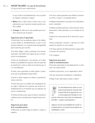 106 / 204 HACER TALLERES / La caja de herramientas
Una guía práctica para capacitadores
na que recibe la retroalimentación; esta no puede
ser negativa, despectiva o injusta.
• Idónea: Sólo se debe criticar y tratar cosas y com-
portamientos que la persona receptora pueda cam-
biar o influir.
• A tiempo: Se debe dar lo antes posible para recor-
dar la situación que la generó.
Sugerencias para el capacitador
• Usted debe crear un ambiente abierto y de confian-
za para facilitar la retroalimentación, ya que es una
situación delicada y en ocasiones hasta desagradable
para la persona que la recibe.
• No debe obligar a nadie a participar en la retroali-
mentación; usted debe estar seguro de que es desea-
da por los participantes.
• Antes de retroalimentar a una persona, se le debe
brindar la posibilidad de expresar cómo fue para ella
la experiencia y cómo se sintió en la situación que se
va a retroalimentar.
• Usted, como capacitador, no debe repetir o comen-
tar lo que los participantes hayan dicho.
• Usted no debe exagerar las críticas ni permitir las
críticas excesivas.
• Usted tiene que ser el árbitro del cumplimiento de
las reglas y defensor de la persona que recibe la re-
troalimentación en el momento que sea criticada con
exceso o injustamente.
• Permita el humor, pues quita el miedo y fomenta la
confianza, pero no permita que se hagan bromas crue-
les.
Sugerencias para quien
da la retroalimentación
• Mencionar en primer lugar lo positivo y luego lo
negativo.
• No hacer críticas generales sino referirse al momen-
to (el hoy y aquí) y a un ejemplo preciso.
• Dirigirse directamente al receptor de la retroalimen-
tación, mirándolo.
• Hablar en primera persona, es decir, hacer la retroa-
limentación a título personal y no en nombre de los
demás.
• Indicar las consecuencias de lo observado o perci-
bido.
• Hacer propuestas concretas y opciones de cómo
mejorar lo criticado; no dar consejos.
• No tratar aspectos de índole personal o juzgar sobre
el carácter de la persona.
• No comparar.
Sugerencias para quien
recibe la retroalimentación
• Escuchar atentamente la retroalimentación, es decir
tener una actitud abierta.
• Solicitar aclaraciones, si no comprendió lo dicho.
• No dar aclaraciones ni justificarse o defenderse.
• Elegir lo que usted quiera aceptar y aplicar.
La retroalimentación debe ser una
práctica permanente durante todo
el desarrollo de la capacitación y su
correcta aplicación beneficia y me-
jora las relaciones entre todos los integrantes
del taller —equipo y participantes—.
Alégrese de tener la posibilidad de recibir re-
troalimentación. Es una forma de mejorar sus
habilidades y saber.
 