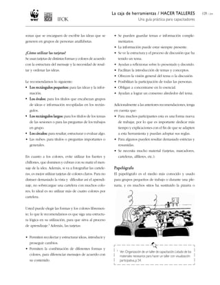La caja de herramientas / HACER TALLERES
Una guía práctica para capacitadores
109 / 204
sonas que se encarguen de escribir las ideas que se
generen en grupos de personas analfabetas.
¿Cómo utilizar las tarjetas?
Se usan tarjetas de distintas formas y colores de acuerdo
con la estructura del mensaje y la necesidad de resal-
tar y ordenar las ideas.
Le recomendamos lo siguiente:
• Los rectángulos pequeños: para las ideas y la infor-
mación.
• Los óvalos: para los títulos que encabezan grupos
de ideas e información recopiladas en los rectán-
gulos.
• Los rectángulos largos: para los títulos de los temas
de las sesiones o para las preguntas de los trabajos
en grupo.
• Loscírculos: para resaltar, estructurar o evaluar algo.
• Las nubes: para títulos o preguntas importantes o
generales.
En cuanto a los colores, evite utilizar los fuertes y
chillones, que dominen y cubran con su matiz el men-
saje de la idea. Además, si va a fotografiar las cartele-
ras, es mejor utilizar tarjetas de colores claros. Para no
distraer demasiado la vista y dificultar así el aprendi-
zaje, no sobrecargue una cartelera con muchos colo-
res; lo ideal es no utilizar más de cuatro colores por
cartelera.
Usted puede elegir las formas y los colores libremen-
te; lo que le recomendamos es que siga una estructu-
ra lógica en su utilización, para que sirva al proceso
de aprendizaje.1 Además, las tarjetas:
• Permiten recolectar y estructurar ideas, introducir y
proseguir cambios.
• Permiten la combinación de diferentes formas y
colores, para diferenciar mensajes de acuerdo con
su contenido.
• Se pueden guardar temas e información comple-
mentarios.
• La información puede estar siempre presente.
• Se ve la estructura y el proceso de discusión que ha
tenido un tema.
• Ayudan a reflexionar sobre lo presentado y discutido.
• Facilitan la introducción de temas y conceptos.
• Ofrecen la visión general del tema o la discusión.
• Posibilitan la participación de todas las personas.
• Obligan a concentrarse en lo esencial.
• Ayudan a lograr un consenso alrededor del tema.
Adicionalmente a las anteriores recomendaciones, tenga
en cuenta que:
• Para muchos participantes esta es una forma nueva
de trabajar, por lo que es importante dedicar más
tiempo y explicaciones con el fin de que se adapten
a esta herramienta y puedan adoptar sus reglas.
• Para algunos pueden resultar demasiado estrictas y
resumidas.
• Se necesita mucho material (tarjetas, marcadores,
carteleras, alfileres, etc.).
Papelógrafo
El papelógrafo es el medio más conocido y usado
para grupos pequeños de trabajo o durante una ple-
naria, y en muchos sitios ha sustituido la pizarra o
1 Ver:Organización de un taller de capacitación,Listado de los
materiales necesarios para hacer un taller con visualización
participativa,p.54.
 