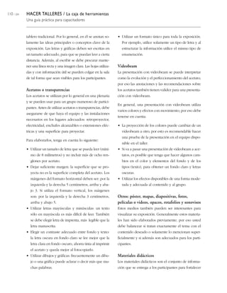 110 / 204 HACER TALLERES / La caja de herramientas
Una guía práctica para capacitadores
tablero tradicional. Por lo general, en él se anotan so-
lamente las ideas principales o conceptos clave de la
exposición. Las letras y gráficas deben ser escritas en
un tamaño adecuado, para que se puedan leer a cierta
distancia. Además, al escribir se debe procurar mante-
ner una línea recta y una imagen clara. Las hojas utiliza-
das y con información útil se pueden colgar en la sala
de tal forma que sean visibles para los participantes.
Acetatos o transparencias
Los acetatos se utilizan por lo general en una plenaria
y se pueden usar para un grupo numeroso de partici-
pantes. Antes de utilizar acetatos o transparencias, debe
asegurarse de que haya el equipo y las instalaciones
necesarios en los lugares adecuados: retroproyector,
electricidad, enchufes alcanzables o extensiones eléc-
tricas y una superficie para proyectar.
Para elaborarlos, tenga en cuenta lo siguiente:
• Utilizar un tamaño de letra que se pueda leer (míni-
mo de 8 milímetros) y no incluir más de ocho ren-
glones por acetato.
• Dejar suficiente margen: la superficie que se pro-
yecta no es la superficie completa del acetato. Los
márgenes del formato horizontal deben ser: por la
izquierda y la derecha 5 centímetros, arriba y aba-
jo 3. Si utiliza el formato vertical, los márgenes
son: por la izquierda y la derecha 3 centímetros,
arriba y abajo 5.
• Utilizar letras mayúsculas y minúsculas: un texto
sólo en mayúscula es más difícil de leer. También
se debe elegir letra de imprenta, más legible que la
letra manuscrita.
• Elegir un contraste adecuado entre fondo y texto:
la letra oscura en fondo claro se lee mejor que la
letra clara en fondo oscuro, ahorra tinta al imprimir
el acetato y queda mejor al fotocopiarlo.
• Utilizar dibujos y gráficas: frecuentemente un dibu-
jo o una gráfica puede aclarar o decir más que mu-
chas palabras.
• Utilizar un formato único para toda la exposición.
Por ejemplo, utilice solamente un tipo de letra y al
estructurar la información utilice el mismo tipo de
enumeración.
Videobeam
La presentación con videobeam se puede interpretar
como la evolución y el perfeccionamiento del acetato;
por eso las anotaciones y las recomendaciones sobre
los acetatos también tienen validez para una presenta-
ción con videobeam.
En general, una presentación con videobeam utiliza
varios colores y efectos con movimiento; por eso debe
tenerse en cuenta:
• La proyección de los colores puede cambiar de un
videobeam a otro; por esto es recomendable hacer
una prueba de la presentación en el equipo dispo-
nible en el taller.
• Si va a pasar una presentación de videobeam a ace-
tatos, es posible que tenga que hacer algunos cam-
bios en el color y elementos del fondo y de los
tipos (texto), para obtener un fondo claro y letras
oscuras.
• Utilizar los efectos disponibles de una forma mode-
rada y adecuada al contenido y al grupo.
Otros: póster, mapas, diapositivas, fotos,
películas o videos, opacos, rotafolios y sonovisos
Estos medios también pueden ser interesantes para
visualizar su exposición. Generalmente estos materia-
les han sido elaborados previamente; por eso usted
debe balancear si tratan exactamente el tema con el
contenido deseado o solamente lo mencionan super-
ficialmente y si además son adecuados para los parti-
cipantes.
Materiales didácticos
Los materiales didácticos son el conjunto de informa-
ción que se entrega a los participantes para fortalecer
 