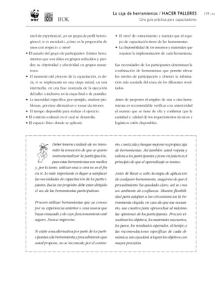 La caja de herramientas / HACER TALLERES
Una guía práctica para capacitadores
119 / 204
nivel de experiencia?, ¿es un grupo de perfil hetero-
géneo?; si es mezclado, ¿cómo es la proporción de
unos con respecto a otros?
• El tamaño del grupo de participantes. Existen herra-
mientas que son útiles en grupos reducidos y pier-
den su objetividad y efectividad en grupos nume-
rosos.
• El momento del proceso de la capacitación, es de-
cir, si se implementa en una etapa inicial, en una
intermedia, en una fase avanzada de la ejecución
del taller o inclusive en la etapa final o de postaller.
• La necesidad específica; por ejemplo, analizar pro-
blemas, priorizar alternativas o tomar decisiones.
• El tiempo disponible para realizar el ejercicio.
• El contexto cultural en el cual se desarrolla.
• El espacio físico donde se aplicará.
• El nivel de conocimiento y manejo que el equi-
po de capacitación tiene de las herramientas.
• La disponibilidad de los insumos y materiales que
requiere la implementación de cada herramienta.
Las necesidades de los participantes determinan la
combinación de herramientas que permite elevar
los niveles de participación y obtener la informa-
ción más acertada del cruce de los diferentes resul-
tados.
Antes de proponer el empleo de una u otra herra-
mienta es recomendable verificar con anterioridad
el manejo que se tiene de ella y confirmar que la
cantidad y calidad de los requerimientos técnicos y
logísticos estén disponibles.
Deber tenerse cuidado de no trans-
mitir la sensación de que se quiere
instrumentalizar la participación,
pues estas herramientas son medios
y, por lo tanto, utilizar una u otra no es el fin
en sí. Lo más importante es llegar a satisfacer
las necesidades de capacitación de los partici-
pantes; hacia ese propósito debe estar dirigido
el uso de las herramientas participativas.
Procure utilizar herramientas que ya conoce
por su experiencia anterior o una nueva que
haya ensayado y de cuyo funcionamiento esté
seguro. Nunca improvise.
Si existe una alternativa por parte de los parti-
cipantes a la herramienta y procedimiento que
usted propone, no se incomode; por el contra-
rio, conózcala y busque mejorar su propia caja
de herramientas. Así también usted respeta y
valora a los participantes y pone en práctica el
principio de que el aprendizaje es mutuo.
Antes de llevar a cabo la etapa de aplicación
de cualquier herramienta, asegúrese de que el
procedimiento ha quedado claro; así se crea
un ambiente de confianza. Muestre flexibili-
dad para adaptar a las circunstancias la he-
rramienta elegida, en caso de que sea necesa-
rio; sea creativo para aprovechar al máximo
las opiniones de los participantes. Procure vi-
sualizar los objetivos, los materiales necesarios,
los pasos, los resultados esperados, el tiempo y
las recomendaciones específicas de cada di-
námica; esto ayudará a lograr los objetivos con
mayor precisión.
 