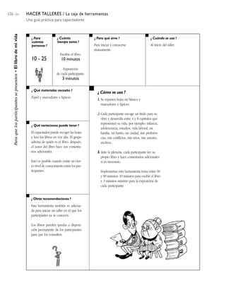 126 / 204 HACER TALLERES / La caja de herramientas
Una guía práctica para capacitadores
¿ Para
cuántas
personas ?
¿ Cuánto
tiempo toma ?
¿ Cuándo se usa ?¿ Para qué sirve ?
¿ Qué materiales necesito ?
¿ Qué variaciones puede tener ?
¿ Otras recomendaciones ?
¿ Cómo se usa ?
Paraquelosparticipantessepresenten•Ellibrodemivida
10 - 25
Escribir el libro:
10 minutos
Exposición
de cada participante:
3 minutos
Para iniciar y conocerse
mutuamente.
Al inicio del taller.
Papel y marcadores o lápices.
El capacitador puede recoger las hojas
y leer los libros en voz alta. El grupo
adivina de quién es el libro. después,
el autor del libro hace sus comenta-
rios adicionales.
Esto es posible cuando existe un cier-
to nivel de conocimiento entre los par-
ticipantes.
1. Se reparten hojas en blanco y
marcadores o lápices.
2. Cada participante escoge un título para su
obra y desarrolla entre 4 y 8 capítulos que
representen su vida, por ejemplo: infancia,
adolescencia, estudios, vida laboral, mi
familia, mi barrio, mi ciudad, mis preferen-
cias, mis conflictos, mis retos, mis amores,
etcétera.
3. Ante la plenaria, cada participante lee su
propio libro y hace comentarios adicionales
si es necesario.
Implementar esta herramienta toma entre 60
y 90 minutos: 10 minutos para escibir el libro
y 3 minutos máximo para la exposición de
cada participante.
Esta herramienta también es adecua-
da para iniciar un taller en el que los
participantes ya se conocen.
Los libros pueden quedar a disposi-
ción permanente de los participantes
para que los consulten.
 