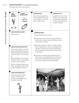 128 / 204 HACER TALLERES / La caja de herramientas
Una guía práctica para capacitadores
¿ Para
cuántas
personas ?
¿ Cuánto
tiempo toma ?
¿ Cuándo se usa ?¿ Para qué sirve ?
¿ Qué materiales necesito ?
¿ Qué variaciones puede tener ?
¿ Otras recomendaciones ?
¿ Cómo se usa ?
Paraquelosparticipantessepresenten•Elovillo
10 - 25
Entre
30 y 45
minutos
Para que los participantes se pre-
senten y aprendan, en forma ame-
na, los nombres de los demás.
Ayuda a romper el hielo.
Se puede llevar a cabo al inicio
del taller como presentación,
más tarde durante el primer día
o al iniciar la segunda jornada,
a manera de dinámica.
Un ovillo de lana.
1. Además del nombre de los partici-
pantes se puede decir algo más, como
el lugar de procedencia, la institución
o lugar de trabajo, un lema personal,
etc.
2. Otra posibilidad es que la persona
que lanza el ovillo hace una pregunta
y la que lo recibe la responde.
3. Una vez formada la telaraña se pue-
de hacer una reflexión sobre las impli-
caciones del trabajo en colectivo.
Para evitar que alguien suelte la
cuerda y se dañe el ejercicio,
prevenga a los participantes para
que sujeten bien el hilo.
1. Los participantes forman un círculo.
2. El capacitador toma un ovillo de lana, sujeta el hilo por el
extremo, dice su nombre y sin soltar el hilo lanza el ovillo
a otra persona en el círculo.
3. La persona que recibe el ovillo dice su nombre, sujeta el
hilo y sin soltarlo lanza el ovillo a otro participante. Esta
operación se repite hasta que todos los integrantes del
círculo tengan sujeto un punto del hilo y se haya forma-
do una telaraña.
4. La persona que completó el paso anterior devuelve el
ovillo a la que se lo pasó, llamándola por su nombre y así
sucesivamente, desenredando la telaraña hasta que el
ovillo vuelva a quedar en manos del capacitador.
 
