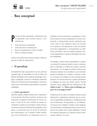 Base conceptual / HACER TALLERES
Una guía práctica para capacitadores
13 / 204
existente en nuestra memoria y la agrupamos o clasi-
ficamos junto con otras ya adquiridas; así vamos cons-
truyendo y enriqueciendo nuestra experiencia per-
sonal. Cada vez que debemos tomar una decisión
nos acogemos a esa experiencia, lo que nos permite
reaccionar rápidamente y desempeñarnos en dife-
rentes actividades. Esto nos permite aprender, reac-
cionar rápidamente y mejorar el desempeño de nues-
tras habilidades.
Por ejemplo, cuando estamos aprendiendo a conducir
un automóvil cometemos muchos errores, olvidamos
pisar el embrague al cambiar las marchas, frenamos
bruscamente, se nos apaga el vehículo al frenar para
detenernos delante de un semáforo en rojo sin haber
pisado el embrague, etc. Cuando ya sabemos condu-
cir, al ponerse un semáforo en rojo automáticamente
frenamos de manera adecuada y pisamos finalmente
el embrague sin tener que pensar mucho. Nuestra
memoria asocia rápidamente las informaciones “se-
máforo en rojo” con “frenar y pisar el embrague, por-
que si no se nos apaga el motor”.
A diferencia de los niños, los adultos tenemos mucha
información y experiencias anteriores, que en un pro-
ceso de aprendizaje completamos o reemplazamos por
nueva información. El aprendizaje es, en definitiva,
este proceso de completar o romper con las imágenes
ya memorizadas y reemplazarlas por las nuevas. Es un
proceso de cambio más o menos dificultoso. El nivel
de resistencia depende de la distancia entre la infor-
mación existente y la nueva.
3. Base conceptual
P
ara ser un buen capacitador, consideramos que
es importante tener nociones básicas y com-
prensión de:
• Cómo funciona el aprendizaje
• Cómo funciona la comunicación
• Qué es la participación y cómo se facilita
• Cómo se maneja el tiempo.
Conocer más sobre estos temas le ayudará a diseñar y
ejecutar un taller de capacitación.
3.1. El aprendizaje
La finalidad de toda capacitación es que las personas
aprendan algo. El aprendizaje es tema de interés de
distintas disciplinas como medicina, psicología, socio-
logía y pedagogía. Nosotras le brindamos elementos
básicos de cómo funciona el aprendizaje y cómo apro-
vechar estos conocimientos para fortalecer su práctica
pedagógica.
3.1.1. ¿Cómo aprendemos?
Aprender significa adquirir información, comprender-
la, memorizarla y llevarla a la práctica. Estamos cons-
tantemente recogiendo información de nuestro en-
torno a través de los cinco sentidos de manera in-
consciente y muchas veces sin darnos cuenta. En nues-
tra memoria tenemos la información agrupada en imá-
genes y asociaciones que nos sirven de referencia
para relacionarnos con el mundo. Cuando percibi-
mos nueva información, la comparamos con la ya
 