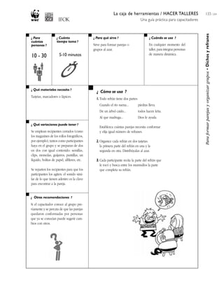 La caja de herramientas / HACER TALLERES
Una guía práctica para capacitadores
133 / 204
¿ Para
cuántas
personas ?
¿ Cuánto
tiempo toma ?
¿ Cuándo se usa ?¿ Para qué sirve ?
¿ Qué materiales necesito ?
¿ Qué variaciones puede tener ?
¿ Otras recomendaciones ?
¿ Cómo se usa ?
Paraformarparejasyorganizargrupos•Dichosyrefranes
10 - 30 5-10 minutos
Sirve para formar parejas o
grupos al azar.
En cualquier momento del
taller, para integrar personas
de manera dinámica.
Tarjetas, marcadores o lápices.
Se emplean recipientes cerrados (como
los magazines de los rollos fotográficos,
por ejemplo), tantos como participantes
haya en el grupo y se preparan de dos
en dos con igual contenido: semillas,
clips, monedas, guijarros, puntillas, un
líquido, bolitas de papel, alfileres, etc.
Se reparten los recipientes para que los
participantes los agiten: el sonido simi-
lar de lo que tienen adentro es la clave
para encontrar a la pareja.
Si el capacitador conoce al grupo pre-
viamente y se percata de que las parejas
quedaron conformadas por personas
que ya se conocían puede sugerir cam-
bios con otros.
1. Todo refrán tiene dos partes:
Cuando el río suena... piedras lleva.
De un árbol caído... todos hacen leña.
Al que madruga... Dios le ayuda.
Establezca cuántas parejas necesita conformar
y elija igual número de refranes.
2. Organice cada refrán en dos tarjetas:
la primera parte del refrán en una y la
segunda en otra. Distribúyalas al azar.
3. Cada participante recita la parte del refrán que
le tocó y busca entre los murmullos la parte
que completa su refrán.
 