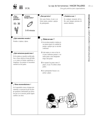 La caja de herramientas / HACER TALLERES
Una guía práctica para capacitadores
135 / 204
¿ Para
cuántas
personas ?
¿ Cuánto
tiempo toma ?
¿ Cuándo se usa ?¿ Para qué sirve ?
¿ Qué materiales necesito ?
¿ Qué variaciones puede tener ?
¿ Otras recomendaciones ?
¿ Cómo se usa ?
Paraformarparejasyorganizargrupos•Elrompecabezas
10 - 30
5-10 minutos
Sirve para formar, al azar y en
forma amena, parejas o grupos
de participantes.
En cualquier momento del ta-
ller, para integrar personas de
manera dinámica.
Postales o tarjetas y tijeras.
En las tarjetas se pueden escribir pala-
bras o frases alusivas al tema del taller
y se cortan en formas caprichosas o
irregulares. Las parejas se encuentran
uniendo las dos partes.
Si el capacitador conoce al grupo pre-
viamente y se percata de que las pare-
jas quedaron conformadas por perso-
nas que ya se conocían, puede sugerir
cambios con otros.
1. Se necesitan postales o tarjetas en
un número igual a la cantidad de
parejas o grupos que se necesite
conformar.
2. Cada tarjeta se corta en dos (si
es para conformar parejas), o en
tantas partes como integrantes
tenga cada grupo.
3. Se reparten las partes entre el
grupo, al azar. No deben sobrar
partes.
4. Los participantes buscan a su
pareja o grupo.
 