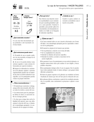 La caja de herramientas / HACER TALLERES
Una guía práctica para capacitadores
147 / 204
¿ Para
cuántas
personas ?
¿ Cuánto
tiempo toma ?
¿ Cuándo se usa ?¿ Para qué sirve ?
¿ Qué materiales necesito ?
¿ Qué variaciones puede tener ?
¿ Otras recomendaciones ?
¿ Cómo se usa ?
Paraanalizar•Estudiodecaso
10 - 25
Divididas
en grupos de
4-5
Entre
2 horas
y 1 día
Para observar una situación concre-
ta en profundidad y sacar conclusio-
nes que se puedan generalizar o apli-
car a casos parecidos. Fomenta lo
aprendido, pues permite aplicar los
conocimientos y las herramientas in-
cluidos en el taller en la búsqueda
de soluciones específicas.
Cuando se quiera analizar un
escenario, un incidente o una si-
tuación real posible.
Un caso muy bien documentado que
sea pertinente o esté reacionado con
el tema tratado.
1. El estudio de caso se puede combi-
nar con una excursión, un juego de rol
o una simulación.
2. Al caso se le pueden dedicar varias
sesiones seguidas o varias sesiones di-
ferenciadas por aspectos temáticos.
3. Después de elaboradas las conclusio-
nes en la plenaria, expertos o personas
experimentadas pueden dar un testimo-
niodecómoseresolviórealmenteelcaso
específico; así, los participantes puedan
evaluar sus propias soluciones.
• El material que se presenta o entrega,
aunque debe estar resumido, debe abar-
car todos los niveles y actores del caso.
• Las instrucciones para los participan-
tes deben ser claras y su ejecución via-
ble en el tiempo previsto.
• Es clave que se tenga claro cuál es la
finalidad del ejercicio, pues esta debe
orientar la elección del caso, el diseño
de la metodología apropiada y la con-
formación de los equipos de trabajo.
1. Se busca material sobre un caso concreto relacionado con el tema
del taller y una metodología apropiada para las capacidades e intere-
ses de los participantes.
2. El material se prepara de tal manera que permita:
• Ver la pertinencia o relación con el tema del taller.
• Ver la complejidad de la situación.
• Entender la dinámica del proceso específico.
• Entender los motivos, acciones y reacciones de los
actores implicados.
3. Se presenta el caso a los participantes en una sesión de plenaria y se
imparten instrucciones claras para analizar el caso elegido y buscar
posibles soluciones.
4. Los participantes trabajan sobre el caso en grupos. Esto lo pueden
hacer todos partiendo desde el mismo enfoque o por grupos desde
diferentes perspectivas.
5. Todos los grupos exponen en la plenaria sus resultados en forma
visualizada de manera que sirva de base para la evaluación del caso.
6. La plenaria elabora conclusiones a partir de los resultados presenta-
dos; si es posible, estas conclusiones se proyectan o aplican a casos
similares.
 