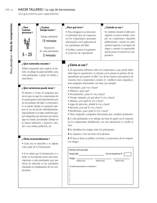 158 / 204 HACER TALLERES / La caja de herramientas
Una guía práctica para capacitadores
¿ Para
cuántas
personas ?
¿ Cuánto
tiempo toma ?
¿ Cuándo se usa ?¿ Para qué sirve ?
¿ Qué materiales necesito ?
¿ Qué variaciones puede tener ?
¿ Otras recomendaciones ?
¿ Cómo se usa ?
Paraplanificar•Actadecompromiso
Se construye durante el taller pero
adquiere su mayor sentido –cum-
plir un compromiso adquirido
públicamente– cuando los parti-
cipantes regresan a sus lugares de
origen y asumen la responsabili-
dad de poner en marcha los com-
promisos.5 - 25
Trabajo individual:
15 minutos
Exposición
de cada participante:
2 minutos
• Para consignar en un documen-
to individual (Acta de compromi-
so) los compromisos personales
relacionados con la aplicación de
los aprendizajes del taller.
• Facilitar y apoyar el seguimien-
to al proceso de capacitación.
Tablero preparado para explicar el mé-
todo, un pliego de papel periódico para
cada participante o grupo de trabajo y
marcadores.
El número y el tipo de preguntas que
sirven para recoger los compromisos de
los participantes están determinados por
las necesidades del taller. La herramien-
ta se puede trabajar en pequeños gru-
pos en vez de hacerlo individualmente,
especialmente si se logra conformar gru-
pos integrados por personas que tienen
algo en común, por ejemplo: trabajar en
la misma institución o proyecto, aten-
der a una misma población, etc.
• Cada acta se transcribe y se adjunta
como parte de la fotomemoria.
• Si se estima que la fotomemoria va a
tardar, se recomienda enviar estas trans-
cripciones a cada participante para que
sirvan de referente en las actividades
orientadas al cumplimiento de los com-
promisos.
1. El capacitador reflexiona sobre los compromisos a que puede haber
dado lugar la capacitación, en relación con la puesta en práctica de los
aprendizajes que generó el taller. Una de las maneras más prácticas de
concretar estos compromisos consiste en establecer unas categorías y
unas preguntas relacionadas con éstas; por ejemplo:
• Actividades, ¿qué voy a hacer?
• Objetivos, ¿para qué?
• Procedimiento, ¿cómo lo voy a hacer?
• Tiempo estimado, ¿en qué plazo lo voy a hacer?
• Alianzas, ¿con quién lo voy a hacer?
• Lugar de ejecución, ¿dónde lo voy a hacer?
• Recursos, ¿con qué lo voy a hacer?
• Beneficiarios, ¿para quién lo voy a hacer?
• Otras categorías y preguntas relacionadas que considere pertinentes.
2. A cada participante se le entrega una hoja de papel con el esquema
de los componentes identificados; con esta información se escribe el
Acta.
3. Se identifican los testigos entre los participantes.
4. Se exponen y leen las Actas en la plenaria.
5. El Acta se firma en público con fecha y en presencia de los respecti-
vos testigos.
Responsable Acta de compromiso Nº
Testigos
Nombre y firma Nombre y firma Nombre y firma
Yo (nombre del participante) me comprometo a:
1.
2.
3.
4.
5.
6.
7.
(Nombre y fecha del taller)
 