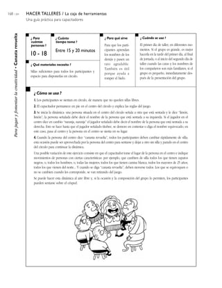 168 / 204 HACER TALLERES / La caja de herramientas
Una guía práctica para capacitadores
¿ Para
cuántas
personas ?
¿ Cuánto
tiempo toma ?
¿ Cuándo se usa ?¿ Para qué sirve
¿ Qué materiales necesito ?
¿ Cómo se usa ?
Parajugaryfomentarlacreatividad•Canastarevuelta
10 - 18
Entre 15 y 20 minutos
Para que los parti-
cipantes aprendan
los nombres de los
demás y pasen un
rato agradable.
También es útil
porque ayuda a
romper el hielo.
El primer día de taller, en diferentes mo-
mentos. Si el grupo es grande, es mejor
hacerla en la tarde del primer día, al final
de jornada, o al inicio del segundo día de
taller cuando las caras y los nombres de
los compañeros son más familiares; si el
grupo es pequeño, inmediatamente des-
pués de la presentación del grupo.
Sillas suficientes para todos los participantes y
espacio para disponerlas en círculo.
1. Los participantes se sientan en círculo, de manera que no queden sillas libres.
2. El capacitador permanece en pie en el centro del círculo y explica las reglas del juego.
3. Se inicia la dinámica: una persona situada en el centro del círculo señala a otra que está sentada y le dice ‘‘limón,
limón’’; la persona señalada debe decir el nombre de la persona que está sentada a su izquierda. Si el jugador en el
centro dice en cambio ‘‘naranja, naranja’’ el jugador señalado debe decir el nombre de la persona que está sentada a su
derecha. Esto se hace hasta que el jugador señalado titubee, se demore en contestar o diga el nombre equivocado; en
este caso, pasa al centro y la persona en el centro se sienta en su lugar.
4. Cuando la persona del centro dice ‘‘canasta revuelta’’, todos los participantes deben cambiar rápidamente de silla;
esta ocasión puede ser aprovechada por la persona del centro para sentarse y dejar a otro sin silla y parado en el centro
del círculo para continuar la dinámica.
Una posible variación de este ejercicio consiste en que el capacitador tome el lugar de la persona en el centro e indique
movimientos de personas con ciertas características: por ejemplo, que cambien de silla todos los que tienen zapatos
negros; o, todos los hombres; o, todas las mujeres; todos los que tienen camisa blanca; todos los mayores de 25 años;
todos los que vienen del norte... Y cuando se diga ‘‘canasta revuelta’’, deben moverse todos. Los que se equivoquen o
no se cambien cuando les corresponde, se van retirando del juego.
Se puede hacer esta dinámica al aire libre y, si la ocasión y la composición del grupo lo permiten, los participantes
pueden sentarse sobre el césped.
 