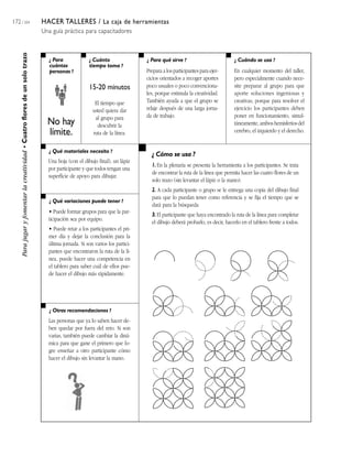 172 / 204 HACER TALLERES / La caja de herramientas
Una guía práctica para capacitadores
¿ Para
cuántas
personas ?
¿ Cuánto
tiempo toma ?
¿ Cuándo se usa ?¿ Para qué sirve ?
¿ Qué materiales necesito ?
¿ Qué variaciones puede tener ?
¿ Otras recomendaciones ?
¿ Cómo se usa ?
Parajugaryfomentarlacreatividad•Cuatrofloresdeunsolotrazo
No hay
límite.
15-20 minutos
El tiempo que
usted quiera dar
al grupo para
descubrir la
ruta de la línea.
Prepara a los participantes para ejer-
cicios orientados a recoger aportes
poco usuales o poco convenciona-
les, porque estimula la creatividad.
También ayuda a que el grupo se
relaje después de una larga jorna-
da de trabajo.
En cualquier momento del taller,
pero especialmente cuando nece-
site preparar al grupo para que
aporte soluciones ingeniosas y
creativas, porque para resolver el
ejercicio los participantes deben
poner en funcionamiento, simul-
táneamente, ambos hemisferios del
cerebro, el izquierdo y el derecho.
Una hoja (con el dibujo final), un lápiz
por participante y que todos tengan una
superficie de apoyo para dibujar.
• Puede formar grupos para que la par-
ticipación sea por equipo.
• Puede retar a los participantes el pri-
mer día y dejar la conclusión para la
última jornada. Si son varios los partici-
pantes que encontraron la ruta de la lí-
nea, puede hacer una competencia en
el tablero para saber cuál de ellos pue-
de hacer el dibujo más rápidamente.
Las personas que ya lo saben hacer de-
ben quedar por fuera del reto. Si son
varias, también puede cambiar la diná-
mica para que gane el primero que lo-
gre enseñar a otro participante cómo
hacer el dibujo sin levantar la mano.
1. En la plenaria se presenta la herramienta a los participantes. Se trata
de encontrar la ruta de la línea que permita hacer las cuatro flores de un
solo trazo (sin levantar el lápiz o la mano).
2. A cada participante o grupo se le entrega una copia del dibujo final
para que lo puedan tener como referencia y se fija el tiempo que se
dará para la búsqueda.
3. El participante que haya encontrado la ruta de la línea para completar
el dibujo deberá probarlo, es decir, hacerlo en el tablero frente a todos.
 