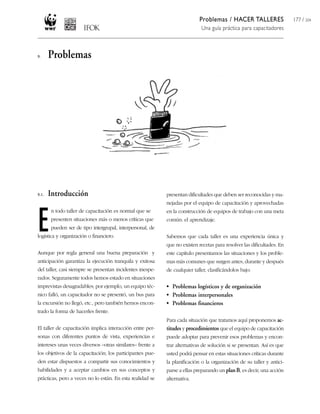 Problemas / HACER TALLERES
Una guía práctica para capacitadores
177 / 204
presentan dificultades que deben ser reconocidas y ma-
nejadas por el equipo de capacitación y aprovechadas
en la construcción de equipos de trabajo con una meta
común: el aprendizaje.
Sabemos que cada taller es una experiencia única y
que no existen recetas para resolver las dificultades. En
este capítulo presentamos las situaciones y los proble-
mas más comunes que surgen antes, durante y después
de cualquier taller, clasificándolos bajo:
• Problemas logísticos y de organización
• Problemas interpersonales
• Problemas financieros
Para cada situación que tratamos aquí proponemos ac-
titudes y procedimientos que el equipo de capacitación
puede adoptar para prevenir esos problemas y encon-
trar alternativas de solución si se presentan. Así es que
usted podrá pensar en estas situaciones críticas durante
la planificación o la organización de su taller y antici-
parse a ellas preparando un planB, es decir, una acción
alternativa.
9. Problemas
9.1. Introducción
E
n todo taller de capacitación es normal que se
presenten situaciones más o menos críticas que
pueden ser de tipo intergrupal, interpersonal, de
logística y organización o financiero.
Aunque por regla general una buena preparación y
anticipación garantiza la ejecución tranquila y exitosa
del taller, casi siempre se presentan incidentes inespe-
rados. Seguramente todos hemos estado en situaciones
imprevistas desagradables; por ejemplo, un equipo téc-
nico falló, un capacitador no se presentó, un bus para
la excursión no llegó, etc., pero también hemos encon-
trado la forma de hacerles frente.
El taller de capacitación implica interacción entre per-
sonas con diferentes puntos de vista, experiencias e
intereses unas veces diversos –otras similares– frente a
los objetivos de la capacitación; los participantes pue-
den estar dispuestos a compartir sus conocimientos y
habilidades y a aceptar cambios en sus conceptos y
prácticas, pero a veces no lo están. En esta realidad se
 
