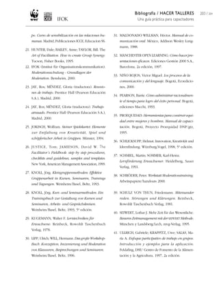 Bibliografía / HACER TALLERES
Una guía práctica para capacitadores
203 / 204
po. Curso de sensibilización en las relaciones hu-
manas. Madrid, Publicaciones ICCE, Educacion 96.
21. HUNTER, Dale; BAILEY, Anne; TAYLOR, Bill. The
Art of Facilitation. How to create Group Synergy.
Tucson, Fisher Books, 1995.
22. IFOK (Institut für Organisationskommunikation).
Moderationsschulung - Grundlagen der
Moderation. Bensheim, 2000.
23. JAY, Ros; MÉNDEZ, Gloria (traductora). Reunio-
nes de trabajo. Prentice Hall (Pearson Educación
S.A.), Madrid, 2000.
24. JAY, Ros; MÉNDEZ, Gloria (traductora). Trabajo
atrasado. Prentice Hall (Pearson Educación S.A.),
Madrid, 2000.
25. JOKISCH, Wolfram. Steiner Spielekartei: Elemente
zur Entfaltung von Kreativität, Spiel und
schöpferischer Arbeit in Gruppen. Münster, 1994.
26. JUSTICE, Tom; JAMIESON, David W. The
Facilitator´s Fieldbook: step by step procedures,
checklists and guidelines, samples and templates.
New York, American Management Association, 1999.
27. KNOLL, Jörg. Kleingruppenmethoden: Effektive
Gruppenarbeit in Kursen, Seminaren, Trainings
und Tagungen. Weinheim/Basel, Beltz, 1993.
28. KNOLL, Jörg. Kurs -und Seminarmethoden. Ein
Trainingsbuch zur Gestaltung von Kursen und
Seminaren, Arbeits- und Gesprächskreisen.
Weinheim/Basel, Beltz, 1993, 5ª edición.
29. KUGEMANN, Walter F. Lerntechniken für
Erwachsene. Reinbeck, Rowohlt Taschenbuch
Verlag, 1978.
30. LIPP, Ulrich; WILL, Hermann. Das große Workshop-
Buch. Konzeption, Inszenierung und Moderation
von Klausuren, Besprechungen und Seminaren.
Weinheim/Basel, Beltz, 1996.
31. MALDONADO WILLMAN, Héctor. Manual de co-
municación oral. México, Addison Wesley Long-
mann, 1988.
32. MANCHESTER OPEN LEARNING. Cómo hacer pre-
sentaciones eficaces. Ediciones Gestión 2000 S.A.,
Barcelona, 2a edición, 1997.
33. NIÑO ROJOS, Victor Miguel. Los procesos de la
comunicación y del lenguaje. Bogotá, Ecoedicio-
nes, 2000.
34. PEARSON, Barrie. Cómoadministrarracionalmen-
te el tiempo para logro del éxito personal. Bogotá,
ediciones Macchi, 1993.
35. PROEQUIDAD. Herramientas para construir equi-
dad entre mujeres y hombres. Manual de capaci-
tación. Bogotá, Proyecto Proequidad DNP/gtz,
1995.
36. SCHLICKSUPP, Helmut. Innovation, Kreativität und
Ideenfindung. Würzburg,Vogel, 1998, 5ª edición.
37. SCHMIEL, Martin; SOMMER, Karl-Heinz.
Lernförderung Erwachsener. Heidelberg, Sauer
Verlag, 1991.
38. SCHRÖDER, Peter. Werkstatt Moderationstraining.
Arbeitspapiere/handouts 2000.
39. SCHULZ VON THUN, Friedemann. Miteinander
reden. Störungen und Klärungen. Reinbeck,
Rowohlt Taschenbuch Verlag, 1981.
40. SEIWERT, Lothar J. Mehr Zeit für das Wesentliche.
BesseresZeitmanagementmitderSEIWERT Methode.
München y Landsberg/Lech, mvg-Verlag, 1995.
41. ULLRICH, Gabriele; KRAPPITZ, Uwe; SALAS, Ma-
ría A. Enfoque participativo de trabajo en grupos.
Introducción y ejemplos para la aplicación.
Feldafing, DSE/ Centro de Fomento de la Alimen-
tación y la Agricultura, 1997, 2a edición.
 