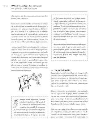 22 / 204 HACER TALLERES / Base conceptual
Una guía práctica para capacitadores
les que emite sin querer; por ejemplo, mues-
tras de inseguridad, malhumor, impaciencia,
y especialmente las que desconcentran a su
auditorio. Es recomendable que mejore su ca-
pacidad de captar las señales que le revelan
con el cuerpo los participantes, pues éstas son
indicadores confiables del nivel de compren-
sión y aprobación de lo que se está exponien-
do o presentando.
Recuerde que una buena imagen ayuda a que
se tome en serio lo que se dice y, por tanto,
puede producir efectos a su favor. Una sonrisa
de vez en cuando para acompañar lo que dice,
le conviene. A veces, una imagen vale más
que mil palabras.
el contenido que desea transmitir, antes de que ellos
formen otros conceptos.
Como mencionaremos en Las herramientas al servicio
de la visualización, su mensaje puede llegar mejor y
durar más si lo refuerza con ayudas visuales. Por ejem-
plo, si su mensaje es la explicación de un ejercicio
que llevará una serie de pasos, debería complementar
sus instrucciones con una visualización que permita
estructurar punto por punto su exposición oral. Con
esto da más claridad y recordación al procedimiento.
Así como puede haber perturbaciones al emitir men-
sajes, las puede haber al recibirlos. Muchas personas,
a pesar de que aparentemente están atentas escuchando
un mensaje, no logran entenderlo ni comprender su
sentido. Es determinante, por lo tanto, que el lenguaje
del taller sea adecuado y apropiado al contexto cultu-
ral de los participantes. Cuide los términos que em-
plea, porque un lenguaje demasiado rebuscado se le-
vanta como una barrera que impide la comunicación
entre el emisor y el receptor.
Aunque es más importante lo que us-
ted dice con palabras, el lenguaje de
su cuerpo es la manera como usted
visualiza el contenido de su mensa-
je, pues revela lo que usted realmente piensa
y la manera como se siente en ese momento.
De ahí la importancia de atender las seña-
3.3. La participación
La participación es el principal eje metodológico de la
capacitación que proponemos en este manual. Reco-
nocemos y valoramos la importancia de la participa-
ción como una práctica, una condición y una necesi-
dad de acción ciudadana fundamental para cualquier
tipo de desarrollo social.
Haremos énfasis en la participación contextualizada
en una capacitación en grupo. Estamos convencidas
de que una persona sólo puede aplicar la participa-
ción en su campo de trabajo cuando ella misma la
haya vivido como algo positivo y constructivo, y haya
logrado con ella buenos resultados para sí misma.
Bajo esta concepción, desarrollaremos en este capítulo
un concepto de participación: cómo debe ser esta; la
dinámica de un grupo; cómo participamos las perso-
nas, y las ventajas y desventajas de la participación en
 