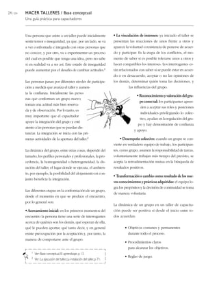 24 / 204 HACER TALLERES / Base conceptual
Una guía práctica para capacitadores
Una persona que asiste a un taller puede inicialmente
sentir temor o inseguridad, ya que, por un lado, se va
a ver confrontada e integrada con otras personas que
no conoce, y por otro, va a experimentar un proceso
del cual es posible que tenga una idea, pero no sabe
si en realidad va a ser así. Este estado de inseguridad
puede aumentar por el desafío de cambiar actitudes.1
Las personas pasan por diferentes niveles de participa-
ción a medida que avanza el taller y aumen-
ta la confianza. Inicialmente las perso-
nas que conforman un grupo nuevo
toman una actitud más bien reserva-
da y de observación. Por lo tanto, es
muy importante que el capacitador
apoye la integración del grupo y esté
atento a las personas que se puedan dis-
tanciar. La integración se inicia con las pri-
meras actividades de la apertura del taller.2
La dinámica del grupo, entre otras cosas, depende del
tamaño, los perfiles personales y profesionales, la pro-
cedencia, la homogeneidad o heterogeneidad, la du-
ración del taller, el lugar donde se ejecuta, el ambien-
te; por ejemplo, la posibilidad del alojamiento en con-
junto beneficia la integración.
Las diferentes etapas en la conformación de un grupo,
desde el momento en que se produce el encuentro,
por lo general son:
• Acercamiento inicial: en los primeros momentos del
encuentro la persona tiene una serie de interrogantes
acerca de quiénes son los demás, qué esperan de ella,
qué le pueden aportar, qué tanto decir, y en general
existe preocupación por la aceptación y, por tanto, la
manera de comportarse ante el grupo.
• La vinculación de intereses: ya iniciado el taller se
presentan las reacciones de unos frente a otros y
aparece la voluntad o resistencia de ponerse de acuer-
do y participar. Es la etapa de los conflictos, el mo-
mento de saber si es posible tolerarse unos a otros y
hacer compatibles los intereses. Los interrogantes es-
tán relacionados con saber si se puede estar en acuer-
do o en desacuerdo, aceptar o no las opiniones de
los demás, determinar quién toma las decisiones, y
las influencias del grupo.
•Reconocimientoyvaloracióndelgru-
po como tal: los participantes apren-
den a aceptar sus roles y posiciones
individuales privilegiando lo colec-
tivo, ayudan en la regulación del gru-
po y hay demostración de confianza
y apoyo.
• Desempeño colectivo: cuando un grupo se con-
vierte en verdadero equipo de trabajo, los participan-
tes, como grupo, asumen la responsabilidad de tareas,
voluntariamente trabajan más tiempo del previsto, se
acepta la retroalimentación mutua en la búsqueda de
resultados positivos.
• Transformación o cambio como resultado de los nue-
vos conocimientos y prácticas adquiridas: el equipo lo-
gra los propósitos y la decisión de continuidad se toma
de manera voluntaria.
La dinámica de un grupo en un taller de capacita-
ción puede ser positiva si desde el inicio entre to-
dos acuerdan:
• Objetivos comunes y permanentes
durante todo el proceso.
• Procedimientos claros
para alcanzar los objetivos.
• Reglas de juego.
1 Ver: Base conceptual, El aprendizaje, p.13.
2 Ver: La ejecución del taller,La instalación del taller,p. 71.
 
