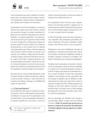 Base conceptual / HACER TALLERES
Una guía práctica para capacitadores
25 / 204
Con un moderador que ayude a identificar los interro-
gantes clave y que aporte opciones al grupo, el proce-
so de integración se puede acelerar, consiguiendo así
que el grupo pueda trabajar más eficazmente.1
La participación no se da de inmediato, es un proceso
dinámico que cambia y que se hace efectivo a medida
que transcurre el tiempo y se permite. Inicialmente, el
grupo tiene una actitud de expectativa en la cual sólo
responde a sus propias inquietudes. Con la presenta-
ción de las personas, por lo general se rompe el hielo
y se inicia la adaptación e incorporación al grupo; las
personas pierden el miedo. Después de la dinámica
de presentación, se da un primer nivel de confianza
en los participantes que los lleva a formular preguntas
sobre la base de aclarar sus dudas. De acuerdo con el
aumento de la confianza, se llega al nivel de la crítica,
en donde el grupo cuestiona la información que reci-
be, sugiere nuevas ideas y propone alternativas ante
los planteamientos presentados. A partir de este pun-
to la cohesión del grupo es más fuerte y hay una apro-
piación de la práctica de la participación hasta el nivel
de autogestión, en donde el grupo toma decisiones.
Estos procesos no ocurren siempre linealmente. Entre
las etapas, los ritmos y énfasis son diferentes. Además,
el proceso puede estancarse o hasta retroceder de
acuerdo con la dinámica del grupo y la habilidad del
equipo de capacitación.
3.3.4. ¿Cómo participamos?
La necesidad de formar parte de un grupo y las situa-
ciones que se dan en un taller generan comportamien-
tos diferentes en cada uno de los participantes. Esto
está relacionado con las personalidades particulares y
la situación específica de cada evento, es decir, los
1 Ver: El equipo de capacitación, El moderador, p. 90.
2 Ver: Problemas, p. 193.
anhelos y miedos personales, la manera de sentirse en
relación con las demás personas, etc.
Los capacitadores deben reconocer estos comporta-
mientos, las situaciones positivas o negativas que se
puedan presentar, y deben decidir qué hacer para man-
tener un buen ambiente grupal. Cada persona es úni-
ca y tiene su propia forma de participar.
La forma de participar oscila entre muy cooperativa y
muy competitiva. Hay participantes que tienden a do-
minar o imponerse y otros que se subordinan comple-
tamente, unos son muy activos y otros muy pasivos.
Distinguiremos, de manera simplificada, siete tipos de
participantes, conscientes de que existen más: el oposi-
tor, el sobrado o sabelotodo, el indiferente, el tímido, el
bromista o animador, y el payaso; en el capítulo “Pro-
blemas” describimos estos seis tipos de participantes.2
El séptimo tipo de participante es el positivo. General-
mente este participante ayuda en el proceso del taller,
es aceptado por los demás participantes y puede ser
el punto de apoyo para promover la participación ac-
tiva y creativa del grupo. Si usted como capacitador
identifica varias personas con esta característica den-
tro del grupo le sugerimos que las distribuya en dife-
rentes grupos de trabajo, para aprovechar su interés y
apoyarse en ellas para resolver conflictos grupales. Sin
embargo, se debe evitar preferir o favorecer a estas
personas frente a los demás, pues se debe privilegiar
la participación y dar un trato equitativo, justo y abier-
to a todos los participantes.
Para un capacitador que identifica entre el grupo a
un participante “difícil”, el primer paso sería analizar
el motivo: ¿Cuál es la situación que provoca que esa
persona se comporte de tal manera? ¿Se puede quitar
o introducir algo para evitar que siga con ese compor-
tamiento?
 