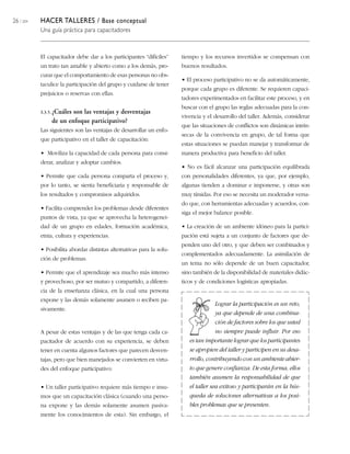 26 / 204 HACER TALLERES / Base conceptual
Una guía práctica para capacitadores
El capacitador debe dar a los participantes “difíciles”
un trato tan amable y abierto como a los demás, pro-
curar que el comportamiento de esas personas no obs-
taculice la participación del grupo y cuidarse de tener
prejuicios o reservas con ellas.
3.3.5. ¿Cuáles son las ventajas y desventajas
de un enfoque participativo?
Las siguientes son las ventajas de desarrollar un enfo-
que participativo en el taller de capacitación:
• Moviliza la capacidad de cada persona para consi-
derar, analizar y adoptar cambios.
• Permite que cada persona comparta el proceso y,
por lo tanto, se sienta beneficiaria y responsable de
los resultados y compromisos adquiridos.
• Facilita comprender los problemas desde diferentes
puntos de vista, ya que se aprovecha la heterogenei-
dad de un grupo en edades, formación académica,
etnia, cultura y experiencias.
• Posibilita abordar distintas alternativas para la solu-
ción de problemas.
• Permite que el aprendizaje sea mucho más intenso
y provechoso, por ser mutuo y compartido, a diferen-
cia de la enseñanza clásica, en la cual una persona
expone y las demás solamente asumen o reciben pa-
sivamente.
A pesar de estas ventajas y de las que tenga cada ca-
pacitador de acuerdo con su experiencia, se deben
tener en cuenta algunos factores que parecen desven-
tajas, pero que bien manejados se convierten en virtu-
des del enfoque participativo:
• Un taller participativo requiere más tiempo e insu-
mos que un capacitación clásica (cuando una perso-
na expone y las demás solamente asumen pasiva-
mente los conocimientos de esta). Sin embargo, el
tiempo y los recursos invertidos se compensan con
buenos resultados.
• El proceso participativo no se da automáticamente,
porque cada grupo es diferente. Se requieren capaci-
tadores experimentados en facilitar este proceso, y en
buscar con el grupo las reglas adecuadas para la con-
vivencia y el desarrollo del taller. Además, considerar
que las situaciones de conflictos son dinámicas intrín-
secas de la convivencia en grupo, de tal forma que
estas situaciones se puedan manejar y transformar de
manera productiva para beneficio del taller.
• No es fácil alcanzar una participación equilibrada
con personalidades diferentes, ya que, por ejemplo,
algunas tienden a dominar e imponerse, y otras son
muy tímidas. Por eso se necesita un moderador versa-
do que, con herramientas adecuadas y acuerdos, con-
siga el mejor balance posible.
• La creación de un ambiente idóneo para la partici-
pación está sujeta a un conjunto de factores que de-
penden uno del otro, y que deben ser combinados y
complementados adecuadamente. La asimilación de
un tema no sólo depende de un buen capacitador,
sino también de la disponibilidad de materiales didác-
ticos y de condiciones logísticas apropiadas.
Lograr la participación es un reto,
ya que depende de una combina-
ción de factores sobre los que usted
no siempre puede influir. Por eso
es tan importante lograr que los participantes
se apropien del taller y participen en su desa-
rrollo, contribuyendo con un ambiente abier-
to que genere confianza. De esta forma, ellos
también asumen la responsabilidad de que
el taller sea exitoso y participarán en la bús-
queda de soluciones alternativas a los posi-
bles problemas que se presenten.
 