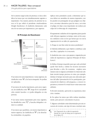 28 / 204 HACER TALLERES / Base conceptual
Una guía práctica para capacitadores
De lo anterior surge la idea de priorizar, es decir, iden-
tificar las tareas que son simultáneamente urgentes e
importantes. Una manera práctica de priorizar las ta-
reas es la que utilizó el presidente estadounidense
Dwight Eisenhower: él clasificaba diariamente cada
una de sus tareas por importancia y por urgencia.
• Las tareas de suma importancia y suma urgencia, las
clasificaba como “A” y las hacía enseguida. No podían
ser aplazadas.
• Las tareas de mucha importancia, pero poca urgen-
cia, las clasificaba como “B”, luego de lo cual planifi-
caba cuándo hacerlas o si podía delegarlas en otra
persona.
• Las tareas menos importantes pero muy urgentes,
las identificaba como “C” y buscaba delegarlas o re-
ducir su cantidad.
• Las tareas que quedaban, con menos importancia y
menos urgencia, las clasificaba en “P” y las desecha-
ba enviándolas a la papelera.
El Principio de Eisenhower
Aplicar estos postulados ayuda a determinar qué ta-
reas deben ser atendidas de manera imperativa, cuá-
les pueden ser postergadas sin que peligren sus obje-
tivos, encontrar alternativas para las otras y así evitar
el peligro de dejar cosas importantes sin realizar por
culpa de la sobrecarga de compromisos.
El seguimiento cuidadoso de los siguientes pasos puede
serle útil para organizar su tiempo, tanto en los asun-
tos cotidianos como en los que tienen que ver con la
organización de un taller de capacitación:
1. Ponga en una lista todas las tareas pendientes1.
2. Valórelas definiendo a qué objetivo contribuye cada
una ellas y agrúpelas si es necesario.
3. Analícelas una a una o por grupos y organícelas por
orden de importancia y urgencia (Principio de Eisen-
hower).
4. Defina el tiempo requerido para que cada actividad
quede bien hecha y ordene los recursos necesarios
para llevarlas a cabo. En ocasiones, emplear unos
minutos más en algunas actividades le evitará más ade-
lante invertir tiempo precioso en otras; por ejemplo,
destinar el tiempo necesario para una adecuada aper-
tura del taller (presentación de los participantes, pre-
sentación de objetivos y del programa, y conocer ex-
pectativas y temores) le evitará hacer varias tareas más
adelante.
5. En todo momento, aproveche su experiencia, intui-
ción e instinto.
6. No aplace las tareas que debe realizar inmediata-
mente, pero procure concentrarse en pocas.
7. Algunas actividades están determinadas por una se-
cuencia de eventos; este tipo de tarea concluirá satis-
1 Ver: Organización de un taller de capacitación,
Ejemplo de un plan de trabajo para la organización
de un taller, p.52.
 