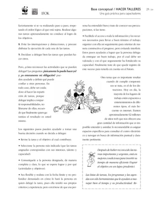 Base conceptual / HACER TALLERES
Una guía práctica para capacitadores
29 / 204
factoriamente si se va realizando paso a paso, respe-
tando el orden lógico al que está sujeta. Realizar algu-
nas tareas apresuradamente no conduce al logro de
los objetivos.
8. Evite las interrupciones y distracciones, y procure
disfrutar la ejecución de cada una de las tareas.
9. Decídase a delegar bien las tareas que puedan ha-
cer otros.
Pero, ¿cómo reconocer las actividades que se pueden
delegar? Las preguntas ¿únicamentelopuedohaceryo?
y ¿es enteramente mi obligación? pue-
den ayudarle a definir qué puede
confiar a otras personas. En
todo caso, debe ser cuida-
doso al hacer las reparti-
ción de tareas, porque
delegar implica compar-
tir responsabilidades, no
liberarse de ellas; recuer-
de que finalmente quien ga-
rantiza el resultado es usted
mismo.
Los siguientes pasos pueden ayudarle a tomar una
buena decisión cuando se decida a delegar:
• Revise la tarea y el objetivo al cual contribuye.
• Seleccione la persona más indicada (que las tareas
asignadas correspondan con sus intereses, talento y
capacidad).
• Comuníquele a la persona designada, de manera
completa y clara, lo que se espera lograr y por qué
(actividades y objetivos).
• Sea flexible y realista con la fecha límite y no pro-
fundice demasiado en cómo lo hará la persona en
quien delegó la tarea, pues ella tendrá sus propios
criterios y experiencia; pero cerciórese de que esa per-
sona ha entendido bien y trate de conocer sus preocu-
paciones, si las tiene.
• Facilítele el acceso a toda la información y los recur-
sos necesarios para llevar a buen término el trabajo;
organice con ella un seguimiento para orientar de ma-
nera constructiva el progreso, pero evitando interferir.
Estos pasos ayudarán a lograr que la persona delega-
da entregue un buen trabajo, por el cual debe ser
valorada y con el que seguramente ha fortalecido su
capacidad. Finalmente trate de que quede registro de
este suceso para tenerla en cuenta en el futuro.
Otro tema que es importante resaltar
cuando de cumplir compromi-
sos se trata, es el de los dis-
tractores. Hoy en día, la
mayoría de los lugares de
trabajo están expuestos a
entretenimientos de dife-
rentes tipos; el más fre-
cuente es internet. Existen
aproximadamente 62 millones
de sitios web que nos ofrecen una
gran cantidad de información que es im-
posible entender y asimilar; lo recomendable es asignar
espacios específicos para consultar el correo electróni-
co y navegar en busca de información puntual y clara-
mente pertinente.
Después de haber reconocido las ta-
reas importantes y urgentes, está en
mejorescondicionesparainvertirsu
tiempo de manera eficiente (lograr
el objetivo en un lapso prudente).
Las listas de tareas, los programas y las agen-
dassonsóloherramientasqueleayudanama-
nejar bien el tiempo y su productividad. Re-
 