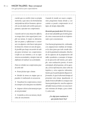 30 / 204 HACER TALLERES / Base conceptual
Una guía práctica para capacitadores
cuerde que su cerebro tiene su propia
memoria y que esta es la herramienta
más poderosa del ser humano; aprove-
che sus dos lados del cerebro para pro-
gramar y ejecutar sus compromisos.
Cuando esté en una situación difícil y
no tenga claro cómo seguir para cum-
plir sus tareas, lo mejor es detenerse,
dar un paseo y reflexionar o conver-
sar con alguien; evite hacer más grave
la situación, tómese un vaso de agua...
Es posible que luego encuentre la sali-
da para terminar sus compromisos.
Confíe en sus instintos y en su expe-
riencia acumulada y siempre trate de
disfrutar al realizar sus actividades.
Para no olvidar sus compromisos pue-
de serle útil:
• Poner fechas tope o límite.
• Dividir la tarea en etapas que se
puedan ir realizando en secuencia.
• Visualizar los compromisos y tener-
los siempre a la vista para recordarlos.
• Asignar colores a las tareas por gra-
do de prioridad.
• Contarles a otros sus tareas y las fe-
chas de vencimiento.
Cuando le resulte un nuevo compro-
miso pregúntese hasta dónde y con
cuánto se puede comprometer en el
lapso de tiempo disponible.
RecuerdequepuededecirNO.Estopue-
de ser más saludable que el estrés gana-
do como consecuencia de un sí apresu-
rado o por conveniencia.
Una buena programación, ordenada,
con asignaciones realistas de tiempo,
es la clave para que todo resulte den-
trodelosparámetrosdeseados.Muchos
de los aspectos de la preparación del
taller ayudarán a manejar el tiempo
en la ejecución del mismo; por ejem-
plo, una evaluación previa, el envío
anticipado del programa, de la agen-
da y de la información clave sobre la
logística y otros aspectos relevantes,
harán que los participantes lleguen in-
formados, lo que le ahorrará tiempo al
presentar estos temas. Igualmente, si
desdeeliniciodeltallerseconsigueuna
buena participación, muchos aspectos
del taller transcurrirán con una inver-
sión mínima de tiempo y poco estrés.
Y, sobre todo:
¡No deje para mañana lo
que pueda hacer hoy!
 