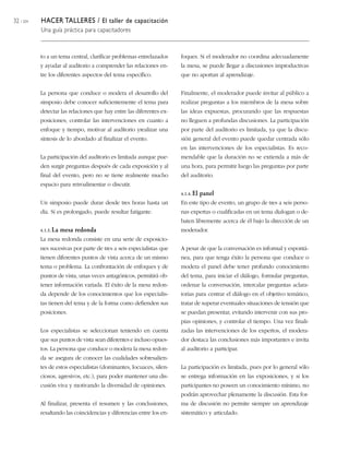 32 / 204 HACER TALLERES / El taller de capacitación
Una guía práctica para capacitadores
to a un tema central, clarificar problemas entrelazados
y ayudar al auditorio a comprender las relaciones en-
tre los diferentes aspectos del tema específico.
La persona que conduce o modera el desarrollo del
simposio debe conocer suficientemente el tema para
detectar las relaciones que hay entre las diferentes ex-
posiciones; controlar las intervenciones en cuanto a
enfoque y tiempo, motivar al auditorio yrealizar una
síntesis de lo abordado al finalizar el evento.
La participación del auditorio es limitada aunque pue-
den surgir preguntas después de cada exposición y al
final del evento, pero no se tiene realmente mucho
espacio para retroalimentar o discutir.
Un simposio puede durar desde tres horas hasta un
día. Si es prolongado, puede resultar fatigante.
4.1.3. La mesa redonda
La mesa redonda consiste en una serie de exposicio-
nes sucesivas por parte de tres a seis especialistas que
tienen diferentes puntos de vista acerca de un mismo
tema o problema. La confrontación de enfoques y de
puntos de vista, unas veces antagónicos, permitirá ob-
tener información variada. El éxito de la mesa redon-
da depende de los conocimientos que los especialis-
tas tienen del tema y de la forma como defienden sus
posiciones.
Los especialistas se seleccionan teniendo en cuenta
que sus puntos de vista sean diferentes e incluso opues-
tos. La persona que conduce o modera la mesa redon-
da se asegura de conocer las cualidades sobresalien-
tes de estos especialistas (dominantes, locuaces, silen-
ciosos, agresivos, etc.), para poder mantener una dis-
cusión viva y motivando la diversidad de opiniones.
Al finalizar, presenta el resumen y las conclusiones,
resaltando las coincidencias y diferencias entre los en-
foques. Si el moderador no coordina adecuadamente
la mesa, se puede llegar a discusiones improductivas
que no aportan al aprendizaje.
Finalmente, el moderador puede invitar al público a
realizar preguntas a los miembros de la mesa sobre
las ideas expuestas, procurando que las respuestas
no lleguen a profundas discusiones. La participación
por parte del auditorio es limitada, ya que la discu-
sión general del evento puede quedar centrada sólo
en las intervenciones de los especialistas. Es reco-
mendable que la duración no se extienda a más de
una hora, para permitir luego las preguntas por parte
del auditorio.
4.1.4. El panel
En este tipo de evento, un grupo de tres a seis perso-
nas expertas o cualificadas en un tema dialogan o de-
baten libremente acerca de él bajo la dirección de un
moderador.
A pesar de que la conversación es informal y espontá-
nea, para que tenga éxito la persona que conduce o
modera el panel debe tener profundo conocimiento
del tema, para iniciar el diálogo, formular preguntas,
ordenar la conversación, intercalar preguntas aclara-
torias para centrar el diálogo en el objetivo temático,
tratar de superar eventuales situaciones de tensión que
se puedan presentar, evitando intervenir con sus pro-
pias opiniones, y controlar el tiempo. Una vez finali-
zadas las intervenciones de los expertos, el modera-
dor destaca las conclusiones más importantes e invita
al auditorio a participar.
La participación es limitada, pues por lo general sólo
se entrega información en las exposiciones, y si los
participantes no poseen un conocimiento mínimo, no
podrán aprovechar plenamente la discusión. Esta for-
ma de discusión no permite siempre un aprendizaje
sistemático y articulado.
 