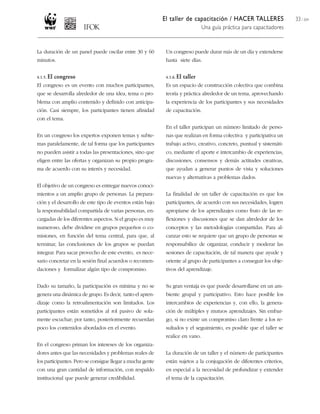 El taller de capacitación / HACER TALLERES
Una guía práctica para capacitadores
33 / 204
La duración de un panel puede oscilar entre 30 y 60
minutos.
4.1.5. El congreso
El congreso es un evento con muchos participantes,
que se desarrolla alrededor de una idea, tema o pro-
blema con amplio contenido y definido con anticipa-
ción. Casi siempre, los participantes tienen afinidad
con el tema.
En un congreso los expertos exponen temas y subte-
mas paralelamente, de tal forma que los participantes
no pueden asistir a todas las presentaciones, sino que
eligen entre las ofertas y organizan su propio progra-
ma de acuerdo con su interés y necesidad.
El objetivo de un congreso es entregar nuevos conoci-
mientos a un amplio grupo de personas. La prepara-
ción y el desarrollo de este tipo de eventos están bajo
la responsabilidad compartida de varias personas, en-
cargadas de los diferentes aspectos. Si el grupo es muy
numeroso, debe dividirse en grupos pequeños o co-
misiones, en función del tema central, para que, al
terminar, las conclusiones de los grupos se puedan
integrar. Para sacar provecho de este evento, es nece-
sario concretar en la sesión final acuerdos o recomen-
daciones y formalizar algún tipo de compromiso.
Dado su tamaño, la participación es mínima y no se
genera una dinámica de grupo. Es decir, tanto el apren-
dizaje como la retroalimentación son limitados. Los
participantes están sometidos al rol pasivo de sola-
mente escuchar; por tanto, posteriormente recuerdan
poco los contenidos abordados en el evento.
En el congreso priman los intereses de los organiza-
dores antes que las necesidades y problemas reales de
los participantes. Pero se consigue llegar a mucha gente
con una gran cantidad de información, con respaldo
institucional que puede generar credibilidad.
Un congreso puede durar más de un día y extenderse
hasta siete días.
4.1.6. El taller
Es un espacio de construcción colectiva que combina
teoría y práctica alrededor de un tema, aprovechando
la experiencia de los participantes y sus necesidades
de capacitación.
En el taller participan un número limitado de perso-
nas que realizan en forma colectiva y participativa un
trabajo activo, creativo, concreto, puntual y sistemáti-
co, mediante el aporte e intercambio de experiencias,
discusiones, consensos y demás actitudes creativas,
que ayudan a generar puntos de vista y soluciones
nuevas y alternativas a problemas dados.
La finalidad de un taller de capacitación es que los
participantes, de acuerdo con sus necesidades, logren
apropiarse de los aprendizajes como fruto de las re-
flexiones y discusiones que se dan alrededor de los
conceptos y las metodologías compartidas. Para al-
canzar esto se requiere que un grupo de personas se
responsabilice de organizar, conducir y moderar las
sesiones de capacitación, de tal manera que ayude y
oriente al grupo de participantes a conseguir los obje-
tivos del aprendizaje.
Su gran ventaja es que puede desarrollarse en un am-
biente grupal y participativo. Esto hace posible los
intercambios de experiencias y, con ello, la genera-
ción de múltiples y mutuos aprendizajes. Sin embar-
go, si no existe un compromiso claro frente a los re-
sultados y el seguimiento, es posible que el taller se
realice en vano.
La duración de un taller y el número de participantes
están sujetos a la conjugación de diferentes criterios,
en especial a la necesidad de profundizar y extender
el tema de la capacitación.
 