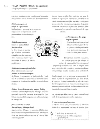 36 / 204 HACER TALLERES / El taller de capacitación
Una guía práctica para capacitadores
Muchas veces, un taller hace parte de una serie de
eventos de capacitación. En este caso, usted tendrá en
cuenta las experiencias de los anteriores y compartirá
las suyas con las personas que organizan el siguiente
evento. De esta manera se pueden ir ajustando conti-
nuamente los contenidos y enfoques de la capa-
citación.
4.2.3. Composición del grupo
de participantes
De acuerdo con el contexto del
taller, se tendrá un grupo de par-
ticipantes definido previamente
o un grupo que se propone de
acuerdo con un perfil deseado.
En la primera situación, pueden ser,
por ejemplo, personas que trabajan en
un tipo de organización. Para este caso, el
programa y la dinámica del taller se adaptan a ese
grupo específico. Un ejemplo es un taller de planea-
ción estratégica para los miembros de la fundación X.
En el segundo caso, se presenta la oportunidad de
definir el perfil de los participantes, y a partir de allí,
se estructura el taller. Por ejemplo, un taller de capaci-
dad de carga en áreas de visitación para las personas
responsables de la sección o departamento de ecotu-
rismo de la organización convocada.
Los criterios que debe tener en cuenta para definir el
perfil de los participantes son los siguientes:
El cargo pertinente de la persona:
La relación con el tema, su autonomía, su influencia
dentro de la organización y el nivel de mando. Ejem-
1 Ver: El equipo de capacitación, p. 83.
2 Ver: Organización de un taller de capacitación,
Lugar del taller, p. 44.
este, pero para incrementar los efectos de la capacita-
ción conviene buscar alianzas con otras instituciones.
¿Quiénes componen el
equipo de capacitación?
Las funciones y tareas de las personas en-
cargadas de la capacitación las ex-
plicaremos en el capítulo respec-
tivo.1
¿Cuándo y por cuánto
tiempo se realiza el taller?
¿En qué fechas?
Se debe tener en cuenta
que las fechas del taller no
coincidan con días festivos u
otros eventos de interés y que
la duración se adecúe al tipo de
participantes.
¿Cuántos recursos requiere el taller?
¿Con cuántos recursos cuenta?
¿Cuánto es necesario conseguir?
Al elaborar el presupuesto, se incluyen todas y cada
una de las actividades y necesidades del taller, cuánto
cuestan y se identifican las posibles fuentes de finan-
ciación.
¿Cuánto tiempo de preparación requiere el taller?
Conviene calcular objetivamente el tiempo necesario
para cada una de las tareas de la preparación. Tam-
bién es recomendable empezar con suficiente tiempo
de anticipación.
¿Dónde se realiza el taller?
¿En qué lugar y sitio específicos?
Aspectos como el lugar y el ambiente del taller tam-
bién favorecen o impiden el aprendizaje. Por eso con-
viene que sean apropiados, para que se logre un buen
ambiente grupal.2
 