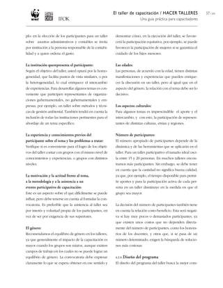 El taller de capacitación / HACER TALLERES
Una guía práctica para capacitadores
37 / 204
plo: en la elección de los participantes para un taller
sobre asuntos administrativos y contables se invita
por institución a la persona responsable de la contabi-
lidad y a quien ordena el gasto.
La institución querepresenta el participante:
Según el objetivo del taller, usted optará por la homo-
geneidad, que facilita puntos de vista similares, o por
la heterogeneidad, lo cual enriquece el intercambio
de experiencias. Para desarrollar algunos temas es con-
veniente que participen representantes de organiza-
ciones gubernamentales, no gubernamentales y em-
presas; por ejemplo, un taller sobre métodos y técni-
cas de gestión ambiental. También tendrá en cuenta la
inclusión de todas las instituciones pertinentes para el
abordaje de un tema específico.
La experiencia y conocimientos previos del
participante sobre el tema y los problemas a tratar:
Verifique si es conveniente para el logro de los objeti-
vos del taller contar con grupos con el mismo nivel de
conocimientos y experiencias, o grupos con distintos
niveles.
La motivación y la actitud frente al tema,
a la metodología y a la asistencia a un
evento participativo de capacitación:
Este es un aspecto sobre el que difícilmente se puede
influir, pero debe tenerse en cuenta al formular la con-
vocatoria. Es preferible que la asistencia al taller sea
por interés y voluntad propia de los participantes, en
vez de ser por exigencia de sus superiores.
El género:
Recomendamos el equilibrio de género en los talleres,
ya que generalmente el impacto de la capacitación es
mayor cuando los grupos son mixtos, aunque existen
campos de trabajo en los cuales no se puede lograr un
equilibrio de género. La convocatoria debe expresar
claramente lo que se espera obtener en ese sentido y
demostrar cómo, en la ejecución del taller, se favore-
cerá la participación equitativa; por ejemplo, se puede
favorecer la participación de mujeres si se garantiza el
cuidado de los hijos menores.
Las edades:
Las personas, de acuerdo con la edad, tienen distintas
manifestaciones y experiencias que pueden enrique-
cer la discusión en un taller, pero al igual que en el
aspecto del género, la relación con el tema debe ser lo
decisivo.
Los aspectos culturales:
Para algunos temas es imprescindible el aporte y el
intercambio, y con esto, la participación de represen-
tantes de distintas culturas, etnias y regiones.
Número de participantes:
El número apropiado de participantes depende de la
dinámica y de las herramientas que se aplicarán en el
taller. Para un taller participativo el tamaño ideal osci-
la entre 15 y 20 personas. En muchos talleres encon-
tramos más participantes. Sin embargo, se debe tener
en cuenta que la cantidad no significa buena calidad,
ya que, por ejemplo, el tiempo disponible para permi-
tir aportes y para la participación activa de cada per-
sona en un taller disminuye en la medida en que el
grupo sea mayor.
La decisión del número de participantes también tiene
en cuenta la relación costo-beneficio. Esta será negati-
va si hay muy pocos o demasiados participantes, ya
que existen unos costos que no dependen directa-
mente del número de participantes, como los honora-
rios de los docentes, y otros que, si se pasa de un
número determinado, exigen la búsqueda de solucio-
nes más costosas.
4.2.4. Diseño del programa
El diseño del programa del taller busca la mejor com-
 
