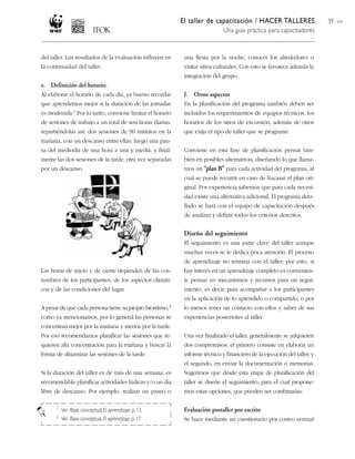 El taller de capacitación / HACER TALLERES
Una guía práctica para capacitadores
39 / 204
una fiesta por la noche, conocer los alrededores o
visitar sitios culturales. Con esto se favorece además la
integración del grupo.
f. Otros aspectos
En la planificación del programa también deben ser
incluidos los requerimientos de equipos técnicos, los
horarios de los sitios de excursión, además de otros
que exija el tipo de taller que se programe.
Conviene en esta fase de planificación pensar tam-
bién en posibles alternativas, diseñando lo que llama-
mos un “plan B” para cada actividad del programa, al
cual se puede recurrir en caso de fracasar el plan ori-
ginal. Por experiencia sabemos que para cada necesi-
dad existe una alternativa adicional. El programa deta-
llado se hará con el equipo de capacitación después
de analizar y definir todos los criterios descritos.
Diseño del seguimiento
El seguimiento es una parte clave del taller aunque
muchas veces se le dedica poca atención. El proceso
de aprendizaje no termina con el taller; por esto, si
hay interés en un aprendizaje completo es convenien-
te pensar en mecanismos y recursos para un segui-
miento, es decir, para acompañar a los participantes
en la aplicación de lo aprendido o compartido, o por
lo menos tener un contacto con ellos y saber de sus
experiencias posteriores al taller.
Una vez finalizado el taller, generalmente se adquieren
dos compromisos; el primero consiste en elaborar un
informe técnico y financiero de la ejecución del taller, y
el segundo, en enviar la documentación o memorias.
Sugerimos que desde esta etapa de planificación del
taller se diseñe el seguimiento, para el cual propone-
mos estas opciones, que pueden ser combinadas:
Evaluación postaller por escrito
Se hace mediante un cuestionario por correo normal
del taller. Los resultados de la evaluación influyen en
la continuidad del taller.
e. Definición del horario.
Al elaborar el horario de cada día, es bueno recordar
que aprendemos mejor si la duración de las jornadas
es moderada.1 Por lo tanto, conviene limitar el horario
de sesiones de trabajo a un total de seis horas diarias,
repartiéndolas así: dos sesiones de 90 minutos en la
mañana, con un descanso entre ellas; luego una pau-
sa del mediodía de una hora a una y media, y final-
mente las dos sesiones de la tarde, otra vez separadas
por un descanso.
Las horas de inicio y de cierre dependen de las cos-
tumbres de los participantes, de los aspectos climáti-
cos y de las condiciones del lugar.
A pesar de que cada persona tiene su propio biorritmo,2
como ya mencionamos, por lo general las personas se
concentran mejor por la mañana y menos por la tarde.
Por eso recomendamos planificar las sesiones que re-
quieren alta concentración para la mañana y buscar la
forma de dinamizar las sesiones de la tarde.
Si la duración del taller es de más de una semana, es
recomendable planificar actividades lúdicas y/o un día
libre de descanso. Por ejemplo, realizar un paseo o
1 Ver: Base conceptual, El aprendizaje, p. 13.
2 Ver: Base conceptual, El aprendizaje, p. 17.
 