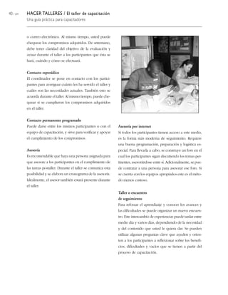 40 / 204 HACER TALLERES / El taller de capacitación
Una guía práctica para capacitadores
o correo electrónico. Al mismo tiempo, usted puede
chequear los compromisos adquiridos. De antemano,
debe tener claridad del objetivo de la evaluación y
avisar durante el taller a los participantes que ésta se
hará, cuándo y cómo se efectuará.
Contacto esporádico
El coordinador se pone en contacto con los partici-
pantes para averiguar cuánto les ha servido el taller y
cuáles son las necesidades actuales. También esto se
acuerda durante el taller. Al mismo tiempo, puede che-
quear si se cumplieron los compromisos adquiridos
en el taller.
Contacto permanente programado
Puede darse entre los mismos participantes o con el
equipo de capacitación, y sirve para verificar y apoyar
el cumplimiento de los compromisos.
Asesoría
Es recomendable que haya una persona asignada para
que asesore a los participantes en el cumplimiento de
las tareas postaller. Durante el taller se comunica esta
posibilidad y se elabora un cronograma de la asesoría.
Idealmente, el asesor también estará presente durante
el taller.
Asesoría por internet
Si todos los participantes tienen acceso a este medio,
es la forma más moderna de seguimiento. Requiere
una buena programación, preparación y logística es-
pecial. Para llevarla a cabo, se construye un foro en el
cual los participantes sigan discutiendo los temas per-
tinentes, asesorándose entre sí. Adicionalmente, se pue-
de contratar a una persona para asesorar ese foro. Si
se cuenta con los equipos apropiados este es el méto-
do menos costoso.
Taller o encuentro
de seguimiento
Para reforzar el aprendizaje y conocer los avances y
las dificultades se puede organizar un nuevo encuen-
tro. Este intercambio de experiencias puede tardar entre
medio día y varios días, dependiendo de la necesidad
y del contenido que usted le quiera dar. Se pueden
utilizar algunas preguntas clave que ayuden y orien-
ten a los participantes a reflexionar sobre los benefi-
cios, dificultades y vacíos que se tienen a partir del
proceso de capacitación.
 
