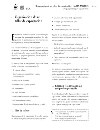 Organización de un taller de capacitación / HACER TALLERES
Una guía práctica para capacitadores
41 / 204
• Los pasos y las tareas de la organización.
• El tiempo que requiere cada tarea.
• La persona responsable.
• Las fechas límite para cada actividad.
A partir de una lista de actividades identifique las ta-
reas de cada día y haga un plan de trabajo de la si-
guiente manera:
• Calcule el tiempo que tomará cada tarea.
• Analice la importancia y la urgencia de cada una de
ellas e identifique cuáles son prioritarias y cuáles
puede delegar.2
• Prevea un tiempo de amortiguación para sucesos
imprevistos.
• Construya un cronograma.
Las tareas no necesariamente las ejecuta una misma
persona; algunas pueden y deben ser delegadas. Este
hecho permite a los responsables concentrarse en sus
compromisos, y a quien coordina el taller, mantener
el control general de la organización.3
5.2. Selección y contratación del
equipo de capacitación
El coordinador del taller elige y coordina el equipo de
capacitación y decide cómo debe estar compuesto este
equipo. Los criterios y las tareas correspondientes a
cada integrante del grupo se tratarán detalladamente
en el capítulo “El equipo de capacitación”.
1 Ver: Organización de un taller de capacitación, Ejemplo
de un plan de trabajo,p.52.
2 Ver: Base conceptual,Manejo del tiempo, p. 27.
3 Ver: El equipo de capacitación,p. 83.
5. Organización de un
taller de capacitación
E
l éxito de un taller depende de su buena pre-
paración. La organización cuidadosa del taller
garantiza en gran medida que transcurra tal como
estaba previsto y sin mayores dificultades.
Una vez transcurrida la fase de concepción, en la cual
ha definido los objetivos, los criterios para la selección
de participantes, los temas, la metodología, las herra-
mientas y el programa preliminar, usted empieza la
organización del taller.
La consideración de los siguientes aspectos le puede
ayudar a organizar bien su capacitación:
• El plan de trabajo.
• La selección y contratación del equipo
de capacitación.
• La fijación de las fechas.
• La invitación a los participantes.
• El presupuesto.
• El lugar del taller.
• La selección y organización del lugar.
• Los materiales necesarios.
• La preparación del día antes de iniciar el taller.
5.1. Plan de trabajo
El primer paso de la organización de su taller consiste
en construir un plan de trabajo,1 dejando en claro:
 