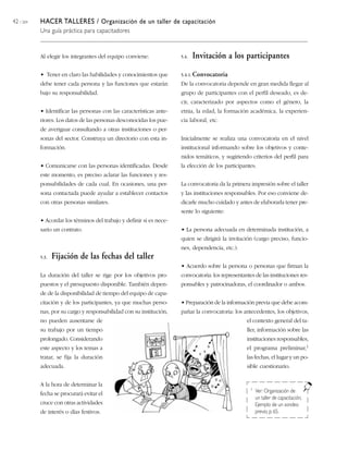 42 / 204 HACER TALLERES / Organización de un taller de capacitación
Una guía práctica para capacitadores
Al elegir los integrantes del equipo conviene:
• Tener en claro las habilidades y conocimientos que
debe tener cada persona y las funciones que estarán
bajo su responsabilidad.
• Identificar las personas con las características ante-
riores. Los datos de las personas desconocidas los pue-
de averiguar consultando a otras instituciones o per-
sonas del sector. Construya un directorio con esta in-
formación.
• Comunicarse con las personas identificadas. Desde
este momento, es preciso aclarar las funciones y res-
ponsabilidades de cada cual. En ocasiones, una per-
sona contactada puede ayudar a establecer contactos
con otras personas similares.
• Acordar los términos del trabajo y definir si es nece-
sario un contrato.
5.3. Fijación de las fechas del taller
La duración del taller se rige por los objetivos pro-
puestos y el presupuesto disponible. También depen-
de de la disponibilidad de tiempo del equipo de capa-
citación y de los participantes, ya que muchas perso-
nas, por su cargo y responsabilidad con su institución,
no pueden ausentarse de
su trabajo por un tiempo
prolongado. Considerando
este aspecto y los temas a
tratar, se fija la duración
adecuada.
A la hora de determinar la
fecha se procurará evitar el
cruce con otras actividades
de interés o días festivos.
5.4. Invitación a los participantes
5.4.1. Convocatoria
De la convocatoria depende en gran medida llegar al
grupo de participantes con el perfil deseado, es de-
cir, caracterizado por aspectos como el género, la
etnia, la edad, la formación académica, la experien-
cia laboral, etc.
Inicialmente se realiza una convocatoria en el nivel
institucional informando sobre los objetivos y conte-
nidos temáticos, y sugiriendo criterios del perfil para
la elección de los participantes.
La convocatoria da la primera impresión sobre el taller
y las instituciones responsables. Por eso conviene de-
dicarle mucho cuidado y antes de elaborarla tener pre-
sente lo siguiente:
• La persona adecuada en determinada institución, a
quien se dirigirá la invitación (cargo preciso, funcio-
nes, dependencia, etc.).
• Acuerdo sobre la persona o personas que firman la
convocatoria: los representantes de las instituciones res-
ponsables y patrocinadoras, el coordinador o ambos.
• Preparación de la información previa que debe acom-
pañar la convocatoria: los antecedentes, los objetivos,
el contexto general del ta-
ller, información sobre las
instituciones responsables,
el programa preliminar,1
las fechas, el lugar y un po-
sible cuestionario.
1 Ver: Organización de
un taller de capacitación,
Ejemplo de un sondeo
previo, p. 65.
 