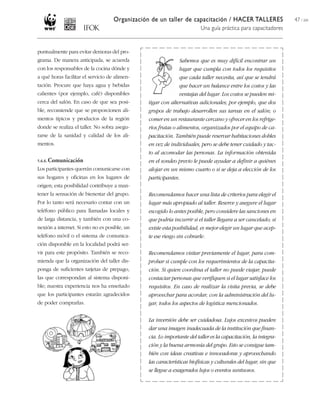 Organización de un taller de capacitación / HACER TALLERES
Una guía práctica para capacitadores
47 / 204
puntualmente para evitar demoras del pro-
grama. De manera anticipada, se acuerda
con los responsables de la cocina dónde y
a qué horas facilitar el servicio de alimen-
tación. Procure que haya agua y bebidas
calientes (por ejemplo, café) disponibles
cerca del salón. En caso de que sea posi-
ble, recomiende que se proporcionen ali-
mentos típicos y productos de la región
donde se realiza el taller. No sobra asegu-
rarse de la sanidad y calidad de los ali-
mentos.
5.6.6. Comunicación
Los participantes querrán comunicarse con
sus hogares y oficinas en los lugares de
origen; esta posibilidad contribuye a man-
tener la sensación de bienestar del grupo.
Por lo tanto será necesario contar con un
teléfono público para llamadas locales y
de larga distancia, y también con una co-
nexión a internet. Si esto no es posible, un
teléfono móvil o el sistema de comunica-
ción disponible en la localidad podrá ser-
vir para este propósito. También se reco-
mienda que la organización del taller dis-
ponga de suficientes tarjetas de prepago,
las que correspondan al sistema disponi-
ble; nuestra experiencia nos ha enseñado
que los participantes estarán agradecidos
de poder comprarlas.
Sabemos que es muy difícil encontrar un
lugar que cumpla con todos los requisitos
que cada taller necesita, así que se tendrá
que hacer un balance entre los costos y las
ventajas del lugar. Los costos se pueden mi-
tigar con alternativas adicionales; por ejemplo, que dos
grupos de trabajo desarrollen sus tareas en el salón; o
comer en un restaurante cercano y ofrecer en los refrige-
rios frutas o alimentos, organizados por el equipo de ca-
pacitación. También puede reservar habitaciones dobles
en vez de individuales, pero se debe tener cuidado y tac-
to al acomodar las personas. La información obtenida
en el sondeo previo le puede ayudar a definir a quiénes
alojar en un mismo cuarto o si se deja a elección de los
participantes.
Recomendamos hacer una lista de criterios para elegir el
lugar más apropiado al taller. Reserve y asegure el lugar
escogido lo antes posible, pero considere las sanciones en
que podría incurrir si el taller llegara a ser cancelado; si
existe esta posibilidad, es mejor elegir un lugar que acep-
te ese riesgo sin cobrarle.
Recomendamos visitar previamente el lugar, para com-
probar si cumple con los requerimientos de la capacita-
ción. Si quien coordina el taller no puede viajar, puede
contactar personas que verifiquen si el lugar satisface los
requisitos. En caso de realizar la visita previa, se debe
aprovechar para acordar, con la administración del lu-
gar, todos los aspectos de logística mencionados.
La inversión debe ser cuidadosa. Lujos excesivos pueden
dar una imagen inadecuada de la institución que finan-
cia. Lo importante del taller es la capacitación, la integra-
ción y la buena armonía del grupo. Esto se consigue tam-
bién con ideas creativas e innovadoras y aprovechando
las características biofísicas y culturales del lugar, sin que
se llegue a exagerados lujos o eventos suntuosos.
 