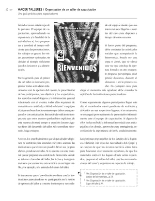 50 / 204 HACER TALLERES / Organización de un taller de capacitación
Una guía práctica para capacitadores
tividades toman más tiempo de
lo previsto. El equipo de ca-
pacitación, aprovechando su
experiencia y la finalidad de la
actividad en sí, hará propues-
tas y acordará el tiempo sufi-
ciente para las presentaciones,
los trabajos en grupo, las visi-
tas, excursiones y plenarias, sin
olvidar el tiempo suficiente
para los descansos y la alimen-
tación.
Por lo general, para el primer
día del taller es necesario pro-
gramar varias actividades rela-
cionadas con la apertura del evento, la presentación
de los participantes, los objetivos y las expectativas,
los acuerdos metodológicos y la información general
relacionada con el evento; todas ellas requieren de
materiales en cantidad y calidad suficiente1 o equipos
técnicos en buen funcionamiento que deben estar pre-
parados con anticipación. Recuerde dar suficiente tiem-
po para que estos asuntos queden bien explícitos; de
esta manera ahorrará tiempo y atención durante algu-
nas fases del desarrollo del taller. Si lo considera nece-
sario, haga ensayos.
A veces, los establecimientos que alojan al taller dispo-
nen de carteleras para anunciar el evento; además, las
instituciones que convocan pueden llevar sus propios
afiches, pendones o vallas. Si no cuenta con este mate-
rial puede preparar una cartelera de bienvenida donde
se informe el nombre del taller, las fechas y las organi-
zaciones que convocan; esta se ubica en un lugar visi-
ble, por ejemplo, a la entrada del salón del taller.
Es importante que el coordinador confirme con las ins-
tituciones patrocinadoras su participación en la sesión
de apertura del taller, y concrete los tiempos y necesida-
des de equipos visuales para sus
intervenciones. Haga las consul-
tas del caso para disponer a
tiempo de estos recursos.
Si hacen parte del programa,
debe concretar las actividades
sociales que acompañarán la
bienvenida. Puede ser una
copa o cóctel, que se ofrece
una vez que concluya la aper-
tura formal o en otro momen-
to propicio; por ejemplo, en el
primer descanso, durante el
almuerzo o en la primera no-
che. En cualquier caso, para
elegir el momento más oportuno debe consultar la
opinión de las instituciones patrocinadoras.
Como seguramente algunos participantes llegan este
día, el coordinador estará pendiente de recibirlos y
ubicarlos en sus respectivos lugares; si es necesario,
se encargará personalmente de presentarlos informal-
mente ante el equipo de capacitación. Si alguno de
ellos no ha recibido la información enviada con antici-
pación a los demás, aproveche para entregársela, re-
cordándole la importancia de leerla cuidadosamente.
Las personas responsables de los detalles de la logísti-
ca colaboran con todas las necesidades del equipo y
se ocupan de que los recursos técnicos estén listos
para funcionar en el momento oportuno, de que los
materiales estén en los lugares donde serán requeri-
dos, preparan el salón del taller con las recomenda-
ciones del caso2 y organizan su espacio de trabajo.
1 Ver: Organización de un taller de capacitación,
Listado de los materiales...,p. 54.
2 Ver: Organización de un taller de capacitación,
Lugar del taller, p. 44.
 