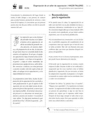 Organización de un taller de capacitación / HACER TALLERES
Una guía práctica para capacitadores
51 / 204
Generalmente la administración del lugar donde se
realiza el taller designa a una persona de contacto
para acordar horarios, prestación de servicios y otros
temas de la logística; es conveniente que esa persona
pueda estar este día para definir con ella los procedi-
mientos del caso.
5.9. Recomendaciones
para la organización
• No pierda nunca la calma. La organización de un
taller será más fácil con un plan detallado de tareas y
soluciones alternativas consideradas en un “plan B”.
No conocemos ningún taller que se haya realizado 100%
de acuerdo con lo planificado, así que habrá cambios
imprevistos, aun con una buena planificación.
• Le recomendamos ser comunicativo: en caso de du-
das, es preferible asegurarse del cumplimiento de un
compromiso antes que suponer que se hará tal como
se había acordado. Más vale una llamada extra para
confirmar algo, que tener que lamentar después sor-
presas desagradables.
• ¡Sea creativo! Si no le alcanza el presupuesto, siem-
pre puede buscar alternativas de solución.
• Recuerde que la organización no termina cuando
empieza el taller. Durante el taller se irá verificando y
asegurando que las cosas marchen como se habían
planificado y organizado. En caso necesario, se harán
las adaptaciones requeridas al programa o a la logísti-
ca teniendo en cuenta cuáles son las actividades clave
y cuáles son secundarias.1
• Existen los dichos “La práctica hace al maestro”,
“Ninguno nace aprendido” y “La experiencia es el mejor
maestro”. La organización del taller se debe tomar como
un proceso de aprendizaje: si algo no sale bien la
primera vez, seguro que la siguiente saldrá mejor.
Después de hacer algo, siempre se sabe cómo se po-
dría haber hecho mejor. Pero para aprender se debe
tener una actitud abierta y autocrítica.
La impresión que se da el primer
día del taller muchas veces define
el destino de la capacitación; de
allí la necesidad de prestarle mu-
cha atención, de manera objeti-
va, a la preparación de ese día. La decisión
de qué tanto hacer se consolida desde el día
anterior a la apertura. Es así que, el equipo
de capacitación, bajo el mando de la coordi-
nación, prepara —con base en la agenda y
el guión— y deja en orden: materiales, las
presentaciones, equipos técnicos, salón del ta-
ller, anuncios, contactos con otras personas
y asuntos sociales; todo ésto sujeto al tipo de
taller, al enfoque de la capacitación y a la
disponibilidad de recursos.
Los preparativos están listos, la fase de pre-
paración de la capacitación ha concluido y
sabe perfectamente lo que le espera el día
siguiente; por eso evite dejar tareas de pre-
paración para el día siguiente, a menos que
sea imprescindible. Al terminar esta jorna-
da procure ir a descansar sin tareas pen-
dientes y asuntos sin resolver. Y recuerde el
viejo refrán “No deje para mañana lo que
pueda hacer hoy”. El éxito le aguarda... ¡¡Fe-
liz sueño!!
1 Ver: Base conceptual, Manejo del tiempo, p. 27.
 